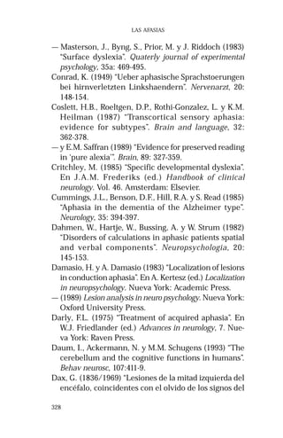 328 
LAS AFASIAS 
— Masterson, J., Byng, S., Prior, M. y J. Riddoch (1983) 
“Surface dyslexia”. Quaterly journal of experimental 
psychology, 35a: 469-495. 
Conrad, K. (1949) “Ueber aphasische Sprachstoerungen 
bei hirnverletzten Linkshaendern”. Nervenarzt, 20: 
148-154. 
Coslett, H.B., Roeltgen, D.P., Rothi-Gonzalez, L. y K.M. 
Heilman (1987) “Transcortical sensory aphasia: 
evidence for subtypes”. Brain and language, 32: 
362-378. 
— y E.M. Saffran (1989) “Evidence for preserved reading 
in ‘pure alexia’”. Brain, 89: 327-359. 
Critchley, M. (1985) “Specific developmental dyslexia”. 
En J.A.M. Frederiks (ed.) Handbook of clinical 
neurology. Vol. 46. Amsterdam: Elsevier. 
Cummings, J.L., Benson, D.F., Hill, R.A. y S. Read (1985) 
“Aphasia in the dementia of the Alzheimer type”. 
Neurology, 35: 394-397. 
Dahmen, W., Hartje, W., Bussing, A. y W. Strum (1982) 
“Disorders of calculations in aphasic patients spatial 
and verbal components”. Neuropsychologia, 20: 
145-153. 
Damasio, H. y A. Damasio (1983) “Localization of lesions 
in conduction aphasia”. En A. Kertesz (ed.) Localization 
in neuropsychology. Nueva York: Academic Press. 
— (1989) Lesion analysis in neuro psychology. Nueva York: 
Oxford University Press. 
Darly, F.L. (1975) “Treatment of acquired aphasia”. En 
W.J. Friedlander (ed.) Advances in neurology, 7. Nue-va 
York: Raven Press. 
Daum, I., Ackermann, N. y M.M. Schugens (1993) “The 
cerebellum and the cognitive functions in humans”. 
Behav neurosc, 107:411-9. 
Dax, G. (1836/1969) “Lesiones de la mitad izquierda del 
encéfalo, coincidentes con el olvido de los signos del 
 