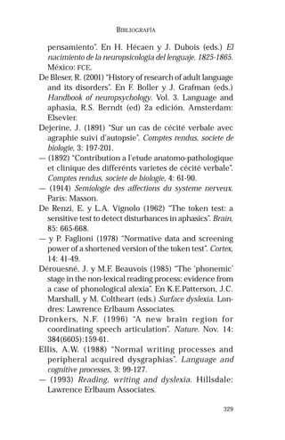 329 
BIBLIOGRAFÍA 
pensamiento”. En H. Hécaen y J. Dubois (eds.) El 
nacimiento de la neuropsicologia del lenguaje. 1825-1865. 
México: FCE. 
De Bleser, R. (2001) “History of research of adult language 
and its disorders”. En F. Boller y J. Grafman (eds.) 
Handbook of neuropsychology. Vol. 3. Language and 
aphasia, R.S. Berndt (ed) 2a edición. Amsterdam: 
Elsevier. 
Dejerine, J. (1891) “Sur un cas de cécité verbale avec 
agraphie suivi d’autopsie”. Comptes rendus, societe de 
biologie, 3: 197-201. 
— (1892) “Contribution a l’etude anatomo-pathologique 
et clinique des differénts varietes de cécité verbale”. 
Comptes rendus, societe de biologie, 4: 61-90. 
— (1914) Semiologie des affections du systeme nerveux. 
París: Masson. 
De Renzi, E. y L.A. Vignolo (1962) “The token test: a 
sensitive test to detect disturbances in aphasics”. Brain, 
85: 665-668. 
— y P. Faglioni (1978) “Normative data and screening 
power of a shortened version of the token test”. Cortex, 
14: 41-49. 
Dérouesné, J. y M.F. Beauvois (1985) “The ‘phonemic’ 
stage in the non-lexical reading process: evidence from 
a case of phonological alexia”. En K.E.Patterson, J.C. 
Marshall, y M. Coltheart (eds.) Surface dyslexia. Lon-dres: 
Lawrence Erlbaum Associates. 
Dronkers, N.F. (1996) “A new brain region for 
coordinating speech articulation”. Nature. Nov. 14: 
384(6605):159-61. 
Ellis, A.W. (1988) “Normal writing processes and 
peripheral acquired dysgraphias”. Language and 
cognitive processes, 3: 99-127. 
— (1993) Reading, writing and dyslexia. Hillsdale: 
Lawrence Erlbaum Associates. 
 