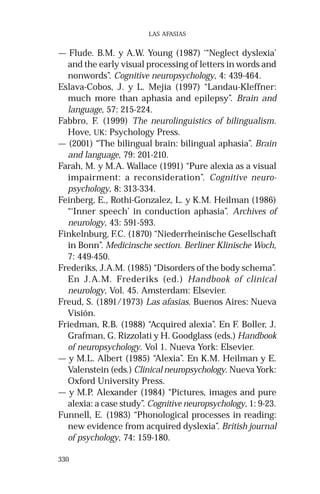 330 
LAS AFASIAS 
— Flude. B.M. y A.W. Young (1987) ‘“Neglect dyslexia’ 
and the early visual processing of letters in words and 
nonwords”. Cognitive neuropsychology, 4: 439-464. 
Eslava-Cobos, J. y L. Mejía (1997) “Landau-Kleffner: 
much more than aphasia and epilepsy”. Brain and 
language, 57: 215-224. 
Fabbro, F. (1999) The neurolinguistics of bilingualism. 
Hove, UK: Psychology Press. 
— (2001) “The bilingual brain: bilingual aphasia”. Brain 
and language, 79: 201-210. 
Farah, M. y M.A. Wallace (1991) “Pure alexia as a visual 
impairment: a reconsideration”. Cognitive neuro-psychology, 
8: 313-334. 
Feinberg, E., Rothi-Gonzalez, L. y K.M. Heilman (1986) 
“‘Inner speech’ in conduction aphasia”. Archives of 
neurology, 43: 591-593. 
Finkelnburg, F.C. (1870) “Niederrheinische Gesellschaft 
in Bonn”. Medicinsche section. Berliner Klinische Woch, 
7: 449-450. 
Frederiks, J.A.M. (1985) “Disorders of the body schema”. 
En J.A.M. Frederiks (ed.) Handbook of clinical 
neurology, Vol. 45. Amsterdam: Elsevier. 
Freud, S. (1891/1973) Las afasias. Buenos Aires: Nueva 
Visión. 
Friedman, R.B. (1988) “Acquired alexia”. En F. Boller, J. 
Grafman, G. Rizzolati y H. Goodglass (eds.) Handbook 
of neuropsychology. Vol 1. Nueva York: Elsevier. 
— y M.L. Albert (1985) “Alexia”. En K.M. Heilman y E. 
Valenstein (eds.) Clinical neuropsychology. Nueva York: 
Oxford University Press. 
— y M.P. Alexander (1984) “Pictures, images and pure 
alexia: a case study”. Cognitive neuropsychology, 1: 9-23. 
Funnell, E. (1983) “Phonological processes in reading: 
new evidence from acquired dyslexia”. British journal 
of psychology, 74: 159-180. 
 