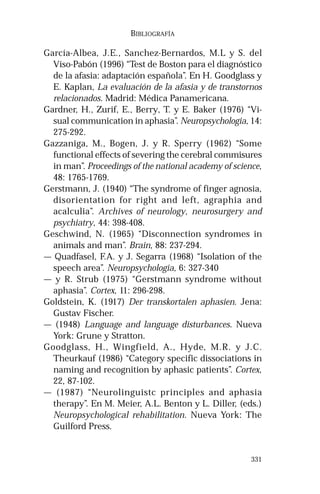 331 
BIBLIOGRAFÍA 
García-Albea, J.E., Sanchez-Bernardos, M.L y S. del 
Viso-Pabón (1996) “Test de Boston para el diagnóstico 
de la afasia: adaptación española”. En H. Goodglass y 
E. Kaplan, La evaluación de la afasia y de transtornos 
relacionados. Madrid: Médica Panamericana. 
Gardner, H., Zurif, E., Berry, T. y E. Baker (1976) “Vi-sual 
communication in aphasia”. Neuropsychologia, 14: 
275-292. 
Gazzaniga, M., Bogen, J. y R. Sperry (1962) “Some 
functional effects of severing the cerebral commisures 
in man”. Proceedings of the national academy of science, 
48: 1765-1769. 
Gerstmann, J. (1940) “The syndrome of finger agnosia, 
disorientation for right and left, agraphia and 
acalculia”. Archives of neurology, neurosurgery and 
psychiatry, 44: 398-408. 
Geschwind, N. (1965) “Disconnection syndromes in 
animals and man”. Brain, 88: 237-294. 
— Quadfasel, F.A. y J. Segarra (1968) “Isolation of the 
speech area”. Neuropsychologia, 6: 327-340 
— y R. Strub (1975) “Gerstmann syndrome without 
aphasia”. Cortex, 11: 296-298. 
Goldstein, K. (1917) Der transkortalen aphasien. Jena: 
Gustav Fischer. 
— (1948) Language and language disturbances. Nueva 
York: Grune y Stratton. 
Goodglass, H., Wingfield, A., Hyde, M.R. y J.C. 
Theurkauf (1986) “Category specific dissociations in 
naming and recognition by aphasic patients”. Cortex, 
22, 87-102. 
— (1987) “Neurolinguistc principles and aphasia 
therapy”. En M. Meier, A.L. Benton y L. Diller, (eds.) 
Neuropsychological rehabilitation. Nueva York: The 
Guilford Press. 
 