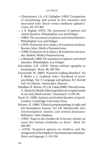 332 
LAS AFASIAS 
— Christiansen, J.A. y R. Gallagher (1993) “Comparison 
of morphology and syntax in free narrative and 
structured tests: fluent versus nonfluent aphasics”. 
Cortex, 29: 377-407. 
— y E. Kaplan (1972) The assessment of aphasia and 
related disorders. Philadelphia: Lea and Febiger. 
— (1983) The assessment of aphasia and related disorders. 
Philadelphia: Lea and Febiger. 
— (1979) Evaluación de la afasia y de trastornos similares. 
Buenos Aires: Médica Panamericana. 
— (1996) Evaluación de la afasia y de trastornos relaciona-dos. 
Madrid: Médica Panamericana. 
— y Weintrab (1983) The assessment of aphasia and related 
disorders. Philadelphia: Lea Febiger. 
Greenblatt, S.H. (1973) “Alexia without agraphia or 
hemianopia”. Brain, 96, 307-316. 
Greenwald, M. (2001) “Acquired reading disorders”. En 
F. Boller y J. Grafman (eds.) Handbook of neuro-psychology. 
Vol. 3. Language and aphasia, R.S. Berndt 
(ed.) 2a edición. Amsterdam: Elsevier. 
Hamilton, R., Keena, J.P. y M. Catala (2000) “Pascual Leone, 
A. Alexia for Braille following bilateral occipital stroke 
in an early blind woman”. Neuroreport, 11:237-40. 
Head, H. (1926) Aphasia and kindred disorders of speech. 
Londres: Cambridge University Press. 
Hécaen, H. (1962) “Clinical symptomatology in right and 
left hemisphere lesions”. En V.B. Mountcastle (ed.) 
Interhemispheric relations and cerebral dominance. 
Baltimore: John Hopkins. 
— (1967) “Aspects des troubles de la lecture (alexie) au 
cours des lésions cérébrales en foyer”. Word, 23: 
265-287. 
— (1976) “Acquired aphasia in children and the 
ontogenesis of hemispheric functional specialization”. 
Brain and language, 3: 114-134. 
 