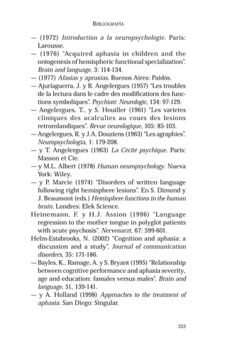 333 
BIBLIOGRAFÍA 
— (1972) Introduction a la neuropsychologie. París: 
Larousse. 
— (1976) “Acquired aphasia in children and the 
ontogenesis of hemispheric functional specialization”. 
Brain and language, 3: 114-134. 
— (1977) Afasias y apraxias. Buenos Aires: Paidós. 
— Ajuriaguerra, J. y R. Angelergues (1957) “Les troubles 
de la lectura dans le cadre des modifications des func-tions 
symboliques”. Psychiatr. Neurologic, 134: 97-129. 
— Angelergues, T., y S. Houiller (1961) “Les varietes 
cliniques des acalculies au cours des lesions 
retrorolandiques”. Revue neurologique, 105: 85-103. 
— Angelergues, R. y J.A. Douziens (1963) “Les agraphies”. 
Neuropsychologia, 1: 179-208. 
— y T. Angelergues (1963) La Cécité psychique. París: 
Masson et Cie. 
— y M.L. Albert (1978) Human neuropsychology. Nueva 
York: Wiley. 
— y P. Marcie (1974) “Disorders of written language 
following right hemisphere lesions”. En S. Dimond y 
J. Beaumont (eds.) Hemisphere functions in the human 
brain. Londres: Elek Science. 
Heinemann, F. y H.J. Assion (1996) “Language 
regression to the mother tongue in polyglot patients 
with acute psychosis”. Nervenarzt, 67: 599-601. 
Helm-Estabrooks, N. (2002) “Cognition and aphasia: a 
discussion and a study”. Journal of communication 
disorders, 35: 171-186. 
— Bayles, K., Ramage, A. y S. Bryant (1995) “Relationship 
between cognitive performance and aphasia severity, 
age and education: famales versus males”. Brain and 
language, 51, 139-141. 
— y A. Holland (1998) Approaches to the treatment of 
aphasia. San Diego: Singular. 
 