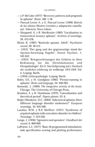 336 
LAS AFASIAS 
— y P. McCabe (1977) “Recovery patterns and prognosis 
in aphasia”. Brain, 100: 1-18. 
— Pascual Leone A. y G. Pascual Leone (1990) Batería 
de las afasias Western (versión y adaptación castella-na). 
Valencia: Novo Libres. 
— Sheppard, A. y R. MacKenzie (1982) “Localization in 
transcortical sensory aphasia”. Archives of neurology, 
39: 475-478. 
Kleist, K. (1907) “Korticale apraxie. Jahrb”. Psychiatrie 
neurol, 28: 46-112. 
— (1912) “Der gang und der gegenwurtige stand der 
Apraxie-forschung. Ergebn”. Neurol. Psychiat., 1: 
342-452. 
— (1923) “Kriegsverletzungen des Gehirns in ihrer 
Bedeutung fur die Hirnlokalsation und 
Hirnpathologie”. En O. Von Schjerning (ed.) Hanbuch 
der arztlichen erfahrung im weltkriege 1914-1918. Vol. 
4. Leipzig: Barth. 
— (1934) Gehirnpathologie. Leipzig: Barth. 
Kohn, S.E. y H. Goodglass (1985) “Picture-naming in 
aphasia”. Brain and language, 24: 266-283. 
Konorski, J. (1969) The integrative activity of the brain. 
Chicago: The University of Chicago Press. 
Krashen, S. y R. Harshman (1972) “Lateralization and 
thecritical period”. Papers phonet, 22: 6. 
Kuljic-Obradovic, D.C. (2003) “Subcortical aphasia: three 
different language disorder síndromes?” European 
neurology, 10: 445-448. 
Landau, W.M. y R.F. Kleffner (1957) “Syndrome of 
acquired aphasia with convulsive disorder in children”. 
Neurology, 7: 523-530. 
Lange, J. (1936) “Agnosien und apraxien”. Handbuch der 
neurol, 6: 809-960. 
LaPointe, L.I. (1977) “Base-10 programmed stimulation: 
task specification scoring and plotting performance 
 