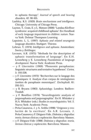 337 
BIBLIOGRAFÍA 
in aphasia therapy”. Journal of speech and hearing 
disorders, 42: 90-105. 
Lashley, K.S. (1929) Brain mechanisms and intelligence. 
Chicago: University of Chicago Press. 
Layton, T., Crais, E. y L. Watson (2000) “Landau-Kleffner 
syndrome: acquired childhood aphasia”. En Handbook 
of early language impairment in children: nature. Nue-va 
York: Delmar Thompson Learning. 
Lapointe, L. L. (1997) Aphasia and related neurogenic 
language disorders. Stuttgart: Thieme. 
Lebrun, Y. (1974) Intelligence and aphasia. Amsterdam: 
Swets y Zeitlinger. 
Lecours, A.R. (1975) “Methods for the description of 
aphasic transformation of language”. En E.H. 
Lenneberg y E. Lenneberg Foundations of language 
development. Nueva York: Academic Press. 
— y F. Lhermitte (1969) “Phonemic paraphasias: 
linguistic structures and tentative hypotheses”. Cortex, 
5: 193-228. 
— y F. Lhermitte (1972) “Recherches sur le langage des 
aphasiques: 4. Analyse d’un corpus de néologismes 
(notion de paraphasie monmique)”. Enchephalé, 61: 
295-315. 
— y B. Bryans (1983) Aphasiology. Londres: Baillere- 
Tindall. 
— y F. Rouillon (1976) “Neurolinguistic analysis of 
jargonaphasia and jargonagraphia”. En H. Whitaker y 
H.A. Whitaker (eds.) Studies in neurolinguistics. Vol. 2. 
Nueva York: Academic Press. 
— Peña-Casanova, J. y A. Ardila (1998) “Orígenes y evo-lución 
de la escritura”. En A.R. Lecours, J. 
Peña-Casanova y F. Diéguez-Vide, Dislexias y disgrafias: 
teoría, formas clínicas y exploración. Barcelona: Masson. 
— y F. Diéguez-Vide (1988) Dislexias y disgrafias: teoría, 
formas clínicas y exploración. Barcelona: Masson. 
 