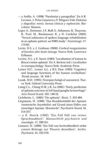 338 
LAS AFASIAS 
— y Ardila, A. (1998) “Paralexias y paragrafias”. En A.R. 
Lecours, J. Peña-Casanova y F. Diéguez-Vide Dislexias 
y disgrafias: teoría, formas clínicas y exploración. Bar-celona: 
Masson. 
Leger, A., Demonet, J.F., Ruff, S., Aithamon, B., Touyeras, 
B., Puel, M., Boulanouar, K. y D. Cardebat (2002) 
“Neural substrates of spoken language rehabilitation 
in an aphasic patient: an fMRI study”. Neuroimage, 17: 
174-83. 
Levin, H.S. y J. Grafman (2000) Cerebral reorganization 
of function after brain damage. Nueva York: Lawrence 
Erlbaum. 
Levine, N.L. y E. Sweet (1983) “Localization of lesions in 
Broca’s motor aphasia”. En A. Kertesz (ed.) Localization 
in neuropsychology. Nueva York: Academic Press. 
Leiner H.C., Leiner A.L. y R.S. Dow (1993) “Cognitive 
and language functions of the human cerebellum”. 
Trends neurosc, 16: 444-7. 
Lezak, M.D. (1995) Neuropsychological assessment. Nue-va 
York: Oxford University Press. 
Liang C.L., Chang H.W. y K. Lu (2001) “Early prediction 
of aphasia outcome in left basal ganglia hemorrhage”. 
Acta Neurol Scand, 103: 148-52. 
Lichtheim, L. (1885) “On aphasia”. Brain, 7: 433-484. 
Liepmann, H. (1900) “Das Krankheitsbild der Apraxie 
(motorische Asymbolie) auf Grund aines Falles von 
einseitiger Apraxie. Monatschr”. Psychiatrie Neurol, 10, 
214-227. 
— y E. Storck (1902) “Ein Fall Fall von reiner 
Sprachtaubheit”. Manuschfrift psychiatrie und 
neurologie, 17, 289-311. 
Lissauer, H. (1890) “Ein Fall von Seelenblindheit nebst 
conem Beitrage zur Theorie derselben”. Archiv. 
Psychatrie, 21: 222-270. 
 