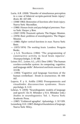 339 
BIBLIOGRAFÍA 
Luria, A.R. (1959) “Disorder of simultanous perception 
in a case of bilateral occipito-parietal brain injury”. 
Brain, 82: 437-449. 
— (1948/1963) Restoration of functions after brain injury. 
Nueva York: Macmillan. 
— (1966) Human brain and psychological processes. Nue-va 
York: Harper y Row. 
— (1947/1970) Traumatic aphasia. The Hague: Mouton. 
— (1976) Basic problems of neurolinguistics. The Hague: 
Mouton. 
— (1980) Higher cortical functions in man. Nueva York: 
Basic. 
— (1973/1974) The working brain. Londres: Penguin 
Books. 
— y L.S. Tsvetkova (1964) “The programming of 
constructive activity in local brain injuries”. 
Neuropsychologia, 2: 95-108. 
Leiner, H.C., Leiner, A.L. y R.S. Dow (1991) “The human 
cerebro-cerebellar system: its computing, cognitive, 
and language skills”. Behavioral and brain research, 44: 
113-28. 
— (1993) “Cognitive and language functions of the 
human cerebellum”. Trends in neuroscience, 16: 444- 
447. 
Lopera, F. y A. Ardila (1992) Prosopamnesia and 
visuolimbic disconnection syndrome. Neuro-psychology, 
6, 3-12. 
Lebrun, Y. (1976) “Neurolinguistic models of language 
and speech”. En H. Whitaker y H.A. Whitaker (eds.) 
Studies in neurolinguistics. Vol. 1. Nueva York: 
Academic Press. 
— (1987) “Unilateral agraphia”. Aphasiology, 1: 317-329. 
Lenneberg, E.H. (1967) Biological foundations of language. 
Nueva York: Wiley. 
 