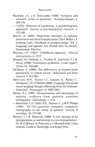 341 
BIBLIOGRAFÍA 
Marshall, J.C. y F. Newcombe (1966) “Syntactic and 
semantic errors in paralexia”. Neuropsychologia, 4: 
169-176. 
— (1973) “Patterns of paralexias: a psycholingustic 
approach”. Journal of psycholinguistic research, 2: 
175-199. 
Martín, N. (2001) “Repetition disorders in aphasia: 
theoretical and clinical implications”. En F. Boller y J. 
Grafman (eds.) Handbook of neuropsychology. Vol. 3. 
Language and aphasia, R.S. Berndt (ed.) 2a edición. 
Amsterdam: Elsevier. 
Martins, I.P. (1997) “Childhood aphasias”. Clinical 
neurosciences, 4: 73-77. 
Mazzoni, M., Pardossi, L., Cantini, R., Giornetti, V. y R. 
Arena (1990) “Gerstmann syndrome: a case report”. 
Cortex, 25: 459-468. 
McGlone, J. (1980) “Sex differences in human brain 
asymmetry: a critical survey”. Behavioral and brain 
sciences, 5: 215-264. 
Metz-Lutz, M.N., Namer, I.J., Gounot, D., Kleitz, C., 
Armspach, J.P. y P. Kehrli (2000) “Language functional 
neuro-imaging changes following focal left thalamic 
infarction”. Neuroreport, 11: 2907-2912. 
Metter, E.J. (1987) “Neuroanatomy and physiology of 
aphasia: evidence from positron emission 
tomography”. Aphasiology, 1: 3-33. 
— Wasterlain, C.G., Kuhl, D.E., Hanson, C. y M.E. Phelps 
(1981) “18 FDG positron emission computed 
tomography in the study of aphasia”. Annals of 
neurology, 10: 173-183. 
Morton, J. y K. Patterson (1980) “A new attempt of an 
interpretation, or, and attempt at a new interpretation”. 
En M. Coltheart, K. Patterson y J. Marshall (eds.) Deep 
dyslexia. Londres: Routledge and Kegan Paul. 
 