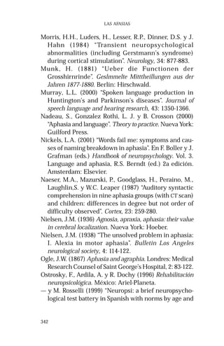 342 
LAS AFASIAS 
Morris, H.H., Luders, H., Lesser, R.P., Dinner, D.S. y J. 
Hahn (1984) “Transient neuropsychological 
abnormalities (including Gerstmann’s syndrome) 
during cortical stimulation”. Neurology, 34: 877-883. 
Munk, H. (1881) “Ueber die Functionen der 
Grosshirnrinde”. Geslmmelte Mitttheillungen aus der 
Jahren 1877-1880. Berlín: Hirschwald. 
Murray, L.L. (2000) “Spoken language production in 
Huntington’s and Parkinson’s diseases”. Journal of 
speech language and hearing research, 43: 1350-1366. 
Nadeau, S., Gonzalez Rothi, L. J. y B. Crosson (2000) 
“Aphasia and language”. Theory to practice. Nueva York: 
Guilford Press. 
Nickels, L.A. (2001) “Words fail me: symptoms and cau-ses 
of naming breakdown in aphasia”. En F. Boller y J. 
Grafman (eds.) Handbook of neuropsychology. Vol. 3. 
Language and aphasia, R.S. Berndt (ed.) 2a edición. 
Amsterdam: Elsevier. 
Naeser, M.A., Mazurski, P., Goodglass, H., Peraino, M., 
Laughlin,S. y W.C. Leaper (1987) “Auditory syntactic 
comprehension in nine aphasia groups (with CT scan) 
and children: differences in degree but not order of 
difficulty observed”. Cortex, 23: 259-280. 
Nielsen, J.M. (1936) Agnosia, apraxia, aphasia: their value 
in cerebral localization. Nueva York: Hoeber. 
Nielsen, J.M. (1938) “The unsolved problem in aphasia: 
I. Alexia in motor aphasia”. Bulletin Los Angeles 
neurological society, 4: 114-122. 
Ogle, J.W. (1867) Aphasia and agraphia. Londres: Medical 
Research Counsel of Saint George’s Hospital, 2: 83-122. 
Ostrosky, F., Ardila, A. y R. Dochy (1996) Rehabilitación 
neuropsicológica. México: Ariel-Planeta. 
— y M. Rosselli (1999) “Neuropsi: a brief neuropsycho-logical 
test battery in Spanish with norms by age and 
 