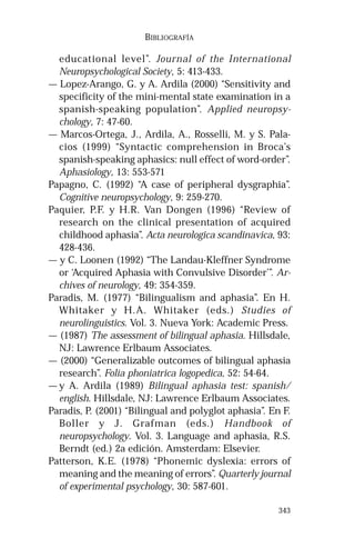 343 
BIBLIOGRAFÍA 
educational level”. Journal of the International 
Neuropsychological Society, 5: 413-433. 
— Lopez-Arango, G. y A. Ardila (2000) “Sensitivity and 
specificity of the mini-mental state examination in a 
spanish-speaking population”. Applied neuropsy-chology, 
7: 47-60. 
— Marcos-Ortega, J., Ardila, A., Rosselli, M. y S. Pala-cios 
(1999) “Syntactic comprehension in Broca’s 
spanish-speaking aphasics: null effect of word-order”. 
Aphasiology, 13: 553-571 
Papagno, C. (1992) “A case of peripheral dysgraphia”. 
Cognitive neuropsychology, 9: 259-270. 
Paquier, P.F. y H.R. Van Dongen (1996) “Review of 
research on the clinical presentation of acquired 
childhood aphasia”. Acta neurologica scandinavica, 93: 
428-436. 
— y C. Loonen (1992) “The Landau-Kleffner Syndrome 
or ‘Acquired Aphasia with Convulsive Disorder’”. Ar-chives 
of neurology, 49: 354-359. 
Paradis, M. (1977) “Bilingualism and aphasia”. En H. 
Whitaker y H.A. Whitaker (eds.) Studies of 
neurolinguistics. Vol. 3. Nueva York: Academic Press. 
— (1987) The assessment of bilingual aphasia. Hillsdale, 
NJ: Lawrence Erlbaum Associates. 
— (2000) “Generalizable outcomes of bilingual aphasia 
research”. Folia phoniatrica logopedica, 52: 54-64. 
—y A. Ardila (1989) Bilingual aphasia test: spanish/ 
english. Hillsdale, NJ: Lawrence Erlbaum Associates. 
Paradis, P. (2001) “Bilingual and polyglot aphasia”. En F. 
Boller y J. Grafman (eds.) Handbook of 
neuropsychology. Vol. 3. Language and aphasia, R.S. 
Berndt (ed.) 2a edición. Amsterdam: Elsevier. 
Patterson, K.E. (1978) “Phonemic dyslexia: errors of 
meaning and the meaning of errors”. Quarterly journal 
of experimental psychology, 30: 587-601. 
 