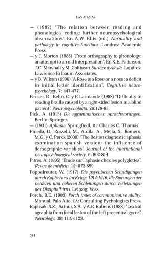 344 
LAS AFASIAS 
— (1982) “The relation between reading and 
phonological coding: further neuropsychological 
observations”. En A.W. Ellis (ed.) Normality and 
pathology in cognitive functions. Londres: Academic 
Press. 
— y J. Morton (1985) “From orthography to phonology: 
an attempt to an old interpretation”. En K.E. Patterson, 
J.C. Marshall y M. Coltheart Surface dyslexia. Londres: 
Lawrence Erlbaum Associates. 
— y B. Wilson (1990) “A Rose is a Rose or a nose: a deficit 
in initial letter identification”. Cognitive neuro-psychology, 
7: 447-477. 
Perrier, D., Belin, C. y P. Larmande (1988) “Difficulty in 
reading Braille caused by a right-sided lesion in a blind 
patient”. Neuropsychologia, 26:179-85. 
Pick, A. (1913) Die agrammatischen aprachstorungen. 
Berlín: Springer. 
— (1931) Aphasia. Springfiedl, III: Charles C. Thomas. 
Pineda, D., Rosselli, M., Ardila, A., Mejía, S., Romero, 
M.G. y C. Pérez (2000) “The Boston diagnostic aphasia 
examination spanish version: the influence of 
demographic variables”. Journal of the international 
neuropsychological society, 6: 802-814. 
Pitres, A. (1895) “Etude sur l’aphasie chez les polyglottes”. 
Revue de médicin, 15: 873-899. 
Poppelreuter, W. (1917) Die psychischen Schadigungen 
durch Kopfschuss im Kriege 1914-1916: die Storungen der 
neideren und hoheren Schleitungen durch Verletzungen 
des Okzipitalhirns. Leipzig: Voss. 
Porch, B.E. (1983) Porch index of communicative ability. 
Manual. Palo Alto, CA: Consulting Pychologists Press. 
Rapcsak, S.Z., Arthur, S.A. y A.B. Rubens (1988) “Lexical 
agraphia from focal lesion of the left precentral gyrus”. 
Neurology, 38: 1119-1123. 
 