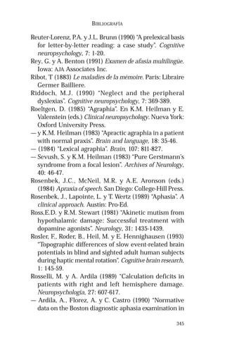 345 
BIBLIOGRAFÍA 
Reuter-Lorenz, P.A. y J.L. Brunn (1990) “A prelexical basis 
for letter-by-letter reading: a case study”. Cognitive 
neuropsychology, 7: 1-20. 
Rey, G. y A. Benton (1991) Examen de afasia multilingüe. 
Iowa: AJA Associates Inc. 
Ribot, T (1883) Le maladies de la mémoire. París: Libraire 
Germer Bailliere. 
Riddoch, M.J. (1990) “Neglect and the peripheral 
dyslexias”. Cognitive neuropsychology, 7: 369-389. 
Roeltgen, D. (1985) “Agraphia”. En K.M. Heilman y E. 
Valenstein (eds.) Clinical neuropsychology. Nueva York: 
Oxford University Press. 
— y K.M. Heilman (1983) “Apractic agraphia in a patient 
with normal praxis”. Brain and language, 18: 35-46. 
— (1984) “Lexical agraphia”. Brain, 107: 811-827. 
— Sevush, S. y K.M. Heilman (1983) “Pure Gerstmann’s 
syndrome from a focal lesion”. Archives of Neurology, 
40: 46-47. 
Rosenbek, J.C., McNeil, M.R. y A.E. Aronson (eds.) 
(1984) Apraxia of speech. San Diego: College-Hill Press. 
Rosenbek, J., Lapointe, L. y T. Wertz (1989) “Aphasia”. A 
clinical approach. Austin: Pro-Ed. 
Ross,E.D. y R.M. Stewart (1981) “Akinetic mutism from 
hypothalamic damage: Successful treatment with 
dopamine agonists”. Neurology, 31: 1435-1439. 
Rosler, F., Roder, B., Heil, M. y E. Hennighausen (1993) 
“Topographic differences of slow event-related brain 
potentials in blind and sighted adult human subjects 
during haptic mental rotation”. Cognitive brain research, 
1: 145-59. 
Rosselli, M. y A. Ardila (1989) “Calculation deficits in 
patients with right and left hemisphere damage. 
Neuropsychologia, 27: 607-617. 
— Ardila, A., Florez, A. y C. Castro (1990) “Normative 
data on the Boston diagnostic aphasia examination in 
 
