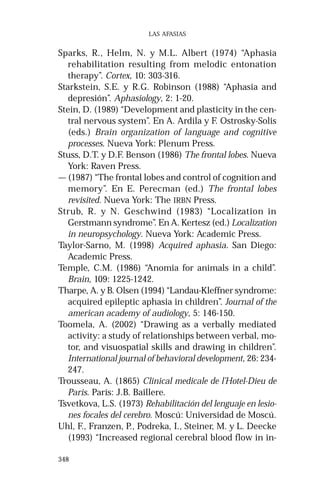 348 
LAS AFASIAS 
Sparks, R., Helm, N. y M.L. Albert (1974) “Aphasia 
rehabilitation resulting from melodic entonation 
therapy”. Cortex, 10: 303-316. 
Starkstein, S.E. y R.G. Robinson (1988) “Aphasia and 
depresión”. Aphasiology, 2: 1-20. 
Stein, D. (1989) “Development and plasticity in the cen-tral 
nervous system”. En A. Ardila y F. Ostrosky-Solis 
(eds.) Brain organization of language and cognitive 
processes. Nueva York: Plenum Press. 
Stuss, D.T. y D.F. Benson (1986) The frontal lobes. Nueva 
York: Raven Press. 
— (1987) “The frontal lobes and control of cognition and 
memory”. En E. Perecman (ed.) The frontal lobes 
revisited. Nueva York: The IRBN Press. 
Strub, R. y N. Geschwind (1983) “Localization in 
Gerstmann syndrome”. En A. Kertesz (ed.) Localization 
in neuropsychology. Nueva York: Academic Press. 
Taylor-Sarno, M. (1998) Acquired aphasia. San Diego: 
Academic Press. 
Temple, C.M. (1986) “Anomia for animals in a child”. 
Brain, 109: 1225-1242. 
Tharpe, A. y B. Olsen (1994) “Landau-Kleffner syndrome: 
acquired epileptic aphasia in children”. Journal of the 
american academy of audiology, 5: 146-150. 
Toomela, A. (2002) “Drawing as a verbally mediated 
activity: a study of relationships between verbal, mo-tor, 
and visuospatial skills and drawing in children”. 
International journal of behavioral development, 26: 234- 
247. 
Trousseau, A. (1865) Clinical medicale de l’Hotel-Dieu de 
Paris. París: J.B. Baillere. 
Tsvetkova, L.S. (1973) Rehabilitación del lenguaje en lesio-nes 
focales del cerebro. Moscú: Universidad de Moscú. 
Uhl, F., Franzen, P., Podreka, I., Steiner, M. y L. Deecke 
(1993) “Increased regional cerebral blood flow in in- 
 