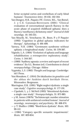 349 
BIBLIOGRAFÍA 
ferior occipital cortex and cerebellum of early blind 
humans”. Neuroscience letter, 19:150, 162-164. 
Van Dongen, H.R., Paquier, P.F., Creten, W.L., Van Borsel, 
J. y C.E. Catsman-Berrevoets (2001) “Clinical 
evaluation of conversational speech fluency in the 
acute phase of acquired childhood aphasia: does a 
fluency/nonfluency dichotomy exist?” Journal of child 
neurology, 16: 345-351. 
Van Mourik, M., Verschaene, M., Boon, P. y P. Paquier 
(1992) “Cognition in global aphasia: indicators for 
therapy”. Aphasiology, 6: 491-499. 
Varney, N.R. (1984) “Gerstmann syndrome without 
aphasia: a longitudinal study”. Cortex, 10: 378-387. 
Vignolo, L.A. (1964) “Evolution of aphasia and language 
rehabilitation: a retrospective exploratory study”. 
Cortex, 1: 344-367. 
— (1969) “Auditory agnosia: a review and report of recent 
evidence”. En A.L. Benton (ed.) Contributions to clinical 
neuropsychology. Chicago: Aldine 
Vygotsky, L.S. (1962) Thought and language. Cambridge: 
MIT Press. 
Von Monakow, C. (1914) Die lokalisation im grosshirn und 
der abbau der funktion durch kortikale Herne. 
Wieswaden: Bergmann. 
Warrington, E.K. (1991) “Right neglect dyslexia: a single 
case study”. Cognitive neuropsychology, 8: 177-191. 
— Cipolotti, L. y J. McNeil (1993) “Attentional dyslexia: 
a single case study”. Neuropsychologia, 31: 871-885. 
— y M. James (1967b) “Tachistoscopic number stimation 
in patients with unilateral cerebral lesions”. Journal of 
neurology, neurosurgery and psychiatry, 30: 468-474. 
— y T. Shallice (1980) “Word-form dyslexia”. Brain, 103: 
99-112. 
— (1984) “Category specific semantic impairments”. 
Brain, 107: 829-854. 
 