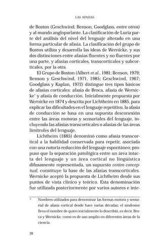 38 
LAS AFASIAS 
de Boston (Geschwind, Benson, Goodglass, entre otros) 
y al mundo angloparlante. La clasificación de Luria par-te 
del análisis del nivel del lenguaje alterado en una 
forma particular de afasia. La clasificación del grupo de 
Boston utiliza y desarrolla las ideas de Wernicke, y sus 
dos distinciones entre afasias fluentes y no fluentes por 
una parte, y afasias corticales, transcorticales y subcor-ticales, 
por la otra. 
El Grupo de Boston (Albert et al., 1981; Benson, 1979; 
Benson y Geschwind, 1971, 1985; Geschwind, 1967; 
Goodglass y Kaplan, 1972) distingue tres tipos básicos 
de afasias corticales: afasia de Broca, afasia de Wernic-ke* 
y afasia de conducción. Inicialmente propuesta por 
Wernicke en 1874 y descrita por Lichtheim en 1885, para 
explicar las dificultades en el lenguaje repetitivo, la afasia 
de conducción se basa en una supuesta desconexión 
entre las áreas motoras y sensoriales del lenguaje, in-cluyendo 
las afasias transcorticales o afasias de las áreas 
limítrofes del lenguaje. 
Lichtheim (1885) denominó como afasia transcor-tical 
a la habilidad conservada para repetir, asociada 
con una notoria reducción del lenguaje espontáneo; pro-puso 
que la separación patológica entre un área intac-ta 
del lenguaje y un área cortical no lingüística 
difusamente representada, un supuesto centro concep-tual, 
constituye la base de las afasias transcorticales. 
Wernicke aceptó la propuesta de Lichtheim desde sus 
puntos de vista clínico y teórico. Esta denominación 
fue utilizada posteriormente por varios autores e inte- 
* Nombres utilizados para denominar las formas motora y senso-rial 
de afasia cortical desde hace varias décadas; el síndrome 
lleva el nombre de quien inicialmente lo describió, es decir, Bro-ca 
y Wernicke, como es de uso amplio en diferentes áreas de la 
ciencia. 
 