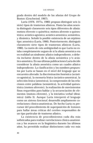 40 
LAS AFASIAS 
grada dentro del modelo de las afasias del Grupo de 
Boston (Geschwind, 1967). 
Luria (1976, 1977a, 1980) propuso distinguir seis (o 
siete) tipos de trastornos afásicos. Hasta las años sesen-ta 
distinguió claramente seis tipos diferentes de afasia: 
motora eferente o quinética; motora aferente o quines-tésica; 
acústico-agnósica; acústico-amnésica; semántica, 
y dinámica. Señaló la posible existencia de un séptimo 
tipo: amnésica (Luria, 1966). Posteriormente, distinguió 
claramente siete tipos de trastornos afásicos (Luria, 
1980). La razón de esta ambigüedad es que Luria no es-taba 
completamente seguro de si la afasia amnésica era 
en realidad un síndrome afásico independiente, o debe-ría 
incluirse dentro de la afasia semántica y/o acús-tico- 
amnésica. En sus últimas publicaciones Luria decide 
considerar la afasia amnésica como un cuadro afásico 
independiente. La clasificación y los nombres propues-tos 
por Luria se basan en el nivel del lenguaje que se 
encuentra alterado: la discriminación fonémica (acústi-co- 
agnósica), la memoria léxica (acústico-amnésica), la 
selección léxica (amnésica), la comprensión de las rela-ciones 
entre palabras (semántica), la actividad quines-tésica 
(motora aferente), la realización de movimientos 
finos requeridos para hablar y la secuenciación de ele-mentos 
(motora eferente), y la iniciativa verbal (diná-mica) 
(tabla 3). Aunque Luria interpretó el lenguaje 
como un sistema funcional, desarrolló ampliamente co-rrelaciones 
clínico-anatómicas. De hecho Luria es pre-cursor 
del procedimiento de superposición de lesiones 
para hallar áreas críticas del cerebro responsables de 
un tipo particular de trastorno afásico. 
La existencia de procedimientos cada día más 
sofisticados para realizar correlaciones clínico-anatómi-cas 
y los avances en la lingüística durante los últimos 
años, ha permitido realizar distinciones cada vez más 
 