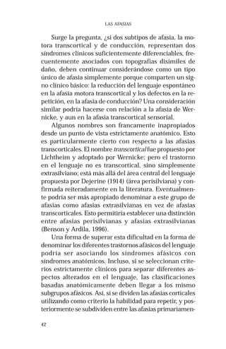 42 
LAS AFASIAS 
Surge la pregunta, ¿si dos subtipos de afasia, la mo-tora 
transcortical y de conducción, representan dos 
síndromes clínicos suficientemente diferenciables, fre-cuentemente 
asociados con topografías disímiles de 
daño, deben continuar considerándose como un tipo 
único de afasia simplemente porque comparten un sig-no 
clínico básico: la reducción del lenguaje espontáneo 
en la afasia motora transcortical y los defectos en la re-petición, 
en la afasia de conducción? Una consideración 
similar podría hacerse con relación a la afasia de Wer-nicke, 
y aun en la afasia transcortical sensorial. 
Algunos nombres son francamente inapropiados 
desde un punto de vista estrictamente anatómico. Esto 
es particularmente cierto con respecto a las afasias 
transcorticales. El nombre transcortical fue propuesto por 
Lichtheim y adoptado por Wernicke; pero el trastorno 
en el lenguaje no es transcortical, sino simplemente 
extrasilviano; está más allá del área central del lenguaje 
propuesta por Dejerine (1914) (área perisilviana) y con-firmada 
reiteradamente en la literatura. Eventualmen-te 
podría ser más apropiado denominar a este grupo de 
afasias como afasias extrasilvianas en vez de afasias 
transcorticales. Esto permitiría establecer una distinción 
entre afasias perisilvianas y afasias extrasilvianas 
(Benson y Ardila, 1996). 
Una forma de superar esta dificultad en la forma de 
denominar los diferentes trastornos afásicos del lenguaje 
podría ser asociando los síndromes afásicos con 
síndromes anatómicos. Incluso, si se seleccionan crite-rios 
estrictamente clínicos para separar diferentes as-pectos 
alterados en el lenguaje, las clasificaciones 
basadas anatómicamente deben llegar a los mismo 
subgrupos afásicos. Así, si se dividen las afasias corticales 
utilizando como criterio la habilidad para repetir, y pos-teriormente 
se subdividen entre las afasias primariamen- 
 