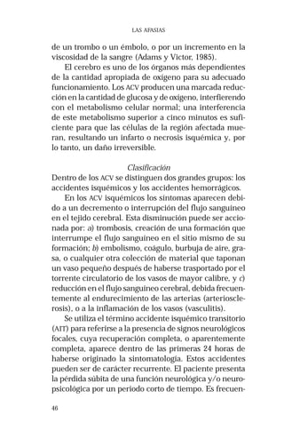 46 
LAS AFASIAS 
de un trombo o un émbolo, o por un incremento en la 
viscosidad de la sangre (Adams y Victor, 1985). 
El cerebro es uno de los órganos más dependientes 
de la cantidad apropiada de oxígeno para su adecuado 
funcionamiento. Los ACV producen una marcada reduc-ción 
en la cantidad de glucosa y de oxígeno, interfierendo 
con el metabolismo celular normal; una interferencia 
de este metabolismo superior a cinco minutos es sufi-ciente 
para que las células de la región afectada mue-ran, 
resultando un infarto o necrosis isquémica y, por 
lo tanto, un daño irreversible. 
Clasificación 
Dentro de los ACV se distinguen dos grandes grupos: los 
accidentes isquémicos y los accidentes hemorrágicos. 
En los ACV isquémicos los síntomas aparecen debi-do 
a un decremento o interrupción del flujo sanguíneo 
en el tejido cerebral. Esta disminución puede ser accio-nada 
por: a) trombosis, creación de una formación que 
interrumpe el flujo sanguíneo en el sitio mismo de su 
formación; b) embolismo, coágulo, burbuja de aire, gra-sa, 
o cualquier otra colección de material que taponan 
un vaso pequeño después de haberse trasportado por el 
torrente circulatorio de los vasos de mayor calibre, y c) 
reducción en el flujo sanguíneo cerebral, debida frecuen-temente 
al endurecimiento de las arterias (arterioscle-rosis), 
o a la inflamación de los vasos (vasculitis). 
Se utiliza el término accidente isquémico transitorio 
(AIT) para referirse a la presencia de signos neurológicos 
focales, cuya recuperación completa, o aparentemente 
completa, aparece dentro de las primeras 24 horas de 
haberse originado la sintomatología. Estos accidentes 
pueden ser de carácter recurrente. El paciente presenta 
la pérdida súbita de una función neurológica y/o neuro-psicológica 
por un periodo corto de tiempo. Es frecuen- 
 