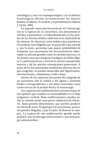 48 
LAS AFASIAS 
neurológica y rara vez neuropsicológica. Los accidentes 
hemorrágicos afectan frecuentemente los núcleos 
basales, el tálamo, el cerebelo y la protuberancia (Adams 
y Victor, 1985). 
La segunda causa más frecuente de ACV hemorrági-cos 
es la ruptura de un aneurisma. Los aneurismas se 
refieren a protusiones o embombamientos en las pare-des 
de las arterias debido a defectos en la elasticidad de 
las mismas. Se observan como bolsas cuyas paredes se 
encuentran más delgadas que la pared del vaso normal 
y, por lo tanto, presentan una mayor probabilidad de 
romperse. Los aneurismas son frecuentemente obser-vados 
en arterias grandes como la carótida interna y en 
los demás vasos que integran el polígono de Willis (figu-ra 
1), particularmente a nivel de la arteria comunicante 
anterior y de las arterias comunicantes posteriores. A 
pesar de ser los aneurismas usualmente defectos de ori-gen 
congénito, se pueden desarrollar por hipertensión, 
arteriosclerosis, embolismos o infecciones. 
Dentro de los síntomas frecuentes del sangrado de 
un aneurisma está la cefalea y los signos y síntomas 
focales correspondientes a los sitios lesionados como 
consecuencia de la presión focal y la hemorragia. 
Los angiomas son malformaciones arteriovenosas de 
los capilares que resultan en anormalidades en el flujo 
sanguíneo cerebral. Estas malformaciones pueden va-riar 
en tamaño desde unos pocos milímetros de diáme-tro, 
hasta grandes dimensiones, que pueden producir 
un efecto de masa. Al igual que los aneurismas, presen-tan 
paredes delgadas, y por lo tanto, fácilmente se rom-pen. 
La ruptura de una malformación grande puede 
producir una hemorragia intracerebral o una hemorra-gia 
subaracnoidea. 
 