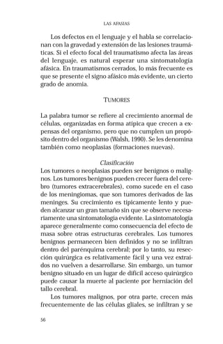 56 
LAS AFASIAS 
Los defectos en el lenguaje y el habla se correlacio-nan 
con la gravedad y extensión de las lesiones traumá-ticas. 
Si el efecto focal del traumatismo afecta las áreas 
del lenguaje, es natural esperar una sintomatología 
afásica. En traumatismos cerrados, lo más frecuente es 
que se presente el signo afásico más evidente, un cierto 
grado de anomia. 
TUMORES 
La palabra tumor se refiere al crecimiento anormal de 
células, organizadas en forma atípica que crecen a ex-pensas 
del organismo, pero que no cumplen un propó-sito 
dentro del organismo (Walsh, 1990). Se les denomina 
también como neoplasias (formaciones nuevas). 
Clasificación 
Los tumores o neoplasias pueden ser benignos o malig-nos. 
Los tumores benignos pueden crecer fuera del cere-bro 
(tumores extracerebrales), como sucede en el caso 
de los meningiomas, que son tumores derivados de las 
meninges. Su crecimiento es típicamente lento y pue-den 
alcanzar un gran tamaño sin que se observe necesa-riamente 
una sintomatología evidente. La sintomatología 
aparece generalmente como consecuencia del efecto de 
masa sobre otras estructuras cerebrales. Los tumores 
benignos permanecen bien definidos y no se infiltran 
dentro del parénquima cerebral; por lo tanto, su resec-ción 
quirúrgica es relativamente fácil y una vez extraí-dos 
no vuelven a desarrollarse. Sin embargo, un tumor 
benigno situado en un lugar de difícil acceso quirúrgico 
puede causar la muerte al paciente por herniación del 
tallo cerebral. 
Los tumores malignos, por otra parte, crecen más 
frecuentemente de las células gliales, se infiltran y se 
 