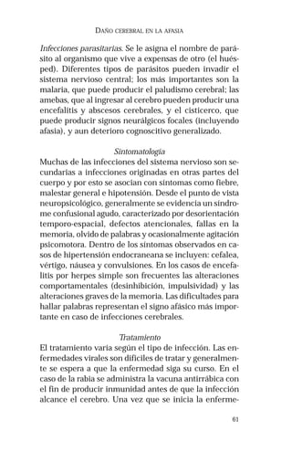 61 
DAÑO CEREBRAL EN LA AFASIA 
Infecciones parasitarias. Se le asigna el nombre de pará-sito 
al organismo que vive a expensas de otro (el hués-ped). 
Diferentes tipos de parásitos pueden invadir el 
sistema nervioso central; los más importantes son la 
malaria, que puede producir el paludismo cerebral; las 
amebas, que al ingresar al cerebro pueden producir una 
encefalitis y abscesos cerebrales, y el cisticerco, que 
puede producir signos neurálgicos focales (incluyendo 
afasia), y aun deterioro cognoscitivo generalizado. 
Sintomatología 
Muchas de las infecciones del sistema nervioso son se-cundarias 
a infecciones originadas en otras partes del 
cuerpo y por esto se asocian con síntomas como fiebre, 
malestar general e hipotensión. Desde el punto de vista 
neuropsicológico, generalmente se evidencia un síndro-me 
confusional agudo, caracterizado por desorientación 
temporo-espacial, defectos atencionales, fallas en la 
memoria, olvido de palabras y ocasionalmente agitación 
psicomotora. Dentro de los síntomas observados en ca-sos 
de hipertensión endocraneana se incluyen: cefalea, 
vértigo, náusea y convulsiones. En los casos de encefa-litis 
por herpes simple son frecuentes las alteraciones 
comportamentales (desinhibición, impulsividad) y las 
alteraciones graves de la memoria. Las dificultades para 
hallar palabras representan el signo afásico más impor-tante 
en caso de infecciones cerebrales. 
Tratamiento 
El tratamiento varía según el tipo de infección. Las en-fermedades 
virales son difíciles de tratar y generalmen-te 
se espera a que la enfermedad siga su curso. En el 
caso de la rabia se administra la vacuna antirrábica con 
el fin de producir inmunidad antes de que la infección 
alcance el cerebro. Una vez que se inicia la enferme- 
 