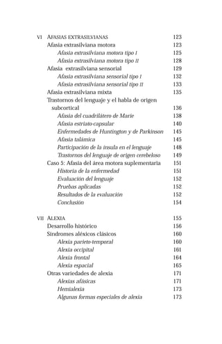 VI AFASIAS EXTRASILVIANAS 
Afasia extrasilviana motora 
Afasia extrasilviana motora tipo I 
Afasia extrasilviana motora tipo II 
Afasia extrasilviana sensorial 
Afasia extrasilviana sensorial tipo I 
Afasia extrasilviana sensorial tipo II 
Afasia extrasilviana mixta 
Trastornos del lenguaje y el habla de origen 
subcortical 
Afasia del cuadrilátero de Marie 
Afasia estriato-capsular 
Enfermedades de Huntington y de Parkinson 
Afasia talámica 
Participación de la ínsula en el lenguaje 
Trastornos del lenguaje de origen cerebeloso 
Caso 5: Afasia del área motora suplementaria 
Historia de la enfermedad 
Evaluación del lenguaje 
Pruebas aplicadas 
Resultados de la evaluación 
Conclusión 
VII ALEXIA 
Desarrollo histórico 
Síndromes aléxicos clásicos 
Alexia parieto-temporal 
Alexia occipital 
Alexia frontal 
Alexia espacial 
Otras variedades de alexia 
Alexias afásicas 
Hemialexia 
Algunas formas especiales de alexia 
123 
123 
125 
128 
129 
132 
133 
135 
136 
138 
140 
145 
145 
148 
149 
151 
151 
152 
152 
152 
154 
155 
156 
160 
160 
161 
164 
165 
171 
171 
173 
173 
 