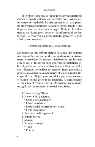64 
LAS AFASIAS 
El temblor, la rigidez (o hipoquinesia) y la hipertonía 
caracterizan a la enfermedad de Parkinson. Los pacien-tes 
con enfermedad de Parkinson presentan una pérdi-da 
progresiva de neuronas dopaminérgicas, debido a una 
degeneración de la sustancia negra. Tanto en la enfer-medad 
de Huntington, como en la enfermedad de Par-kinson, 
la disartria es pronunciada, pero los signos 
afásicos son menores. 
EXÁMENES CLÍNICOS Y PARACLÍNICOS 
Las personas que sufren alguna patología del sistema 
nervioso deben ser sometidos rutinariamente a un exa-men 
neurológico. Se recoge inicialmente una historia 
clínica con el fin de obtener información detallada so-bre 
el problema que es motivo de consulta y su evolu-ción. 
Después de realizar un examen físico general, se 
procede a evaluar detalladamente el sistema motor (in-cluyendo 
los reflejos) y sensorial, los pares craneanos y 
el estado mental general del paciente. A continuación 
se presenta el resumen de la información usualmente 
recogida en un examen neurológico estándar. 
1. Datos demográficos 
2. Historia del paciente: 
* Condiciones actuales 
* Historia médica 
* Historia del desarrollo (en niños) 
* Historia familiar 
3. Examen médico general 
4. Estado mental 
5. Marcha 
6. Función motora: 
* Tono 
* Fuerza 
 