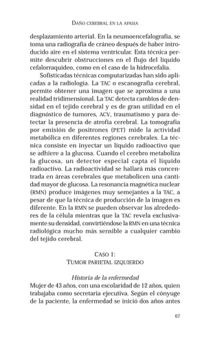 67 
DAÑO CEREBRAL EN LA AFASIA 
desplazamiento arterial. En la neumoencefalografía, se 
toma una radiografía de cráneo después de haber intro-ducido 
aire en el sistema ventricular. Esta técnica per-mite 
descubrir obstrucciones en el flujo del líquido 
cefalorraquídeo, como en el caso de la hidrocefalia. 
Sofisticadas técnicas computarizadas han sido apli-cadas 
a la radiología. La TAC o escanografia cerebral, 
permite obtener una imagen que se aproxima a una 
realidad tridimensional. La TAC detecta cambios de den-sidad 
en el tejido cerebral y es de gran utilidad en el 
diagnóstico de tumores, ACV, traumatismo y para de-tectar 
la presencia de atrofia cerebral. La tomografía 
por emisión de positrones (PET) mide la actividad 
metabólica en diferentes regiones cerebrales. La téc-nica 
consiste en inyectar un líquido radioactivo que 
se adhiere a la glucosa. Cuando el cerebro metaboliza 
la glucosa, un detector especial capta el líquido 
radioactivo. La radioactividad se hallará más concen-trada 
en áreas cerebrales que metabolicen una canti-dad 
mayor de glucosa. La resonancia magnética nuclear 
(RMN) produce imágenes muy semejantes a la TAC, a 
pesar de que la técnica de producción de la imagen es 
diferente. En la RMN se pueden observar los alrededo-res 
de la célula mientras que la TAC revela exclusiva-mente 
su densidad, convirtiéndose la RMN en una técnica 
radiológica mucho más sensible a cualquier cambio 
del tejido cerebral. 
CASO 1: 
TUMOR PARIETAL IZQUIERDO 
Historia de la enfermedad 
Mujer de 43 años, con una escolaridad de 12 años, quien 
trabajaba como secretaria ejecutiva. Según el cónyuge 
de la paciente, la enfermedad se inició dos años antes 
 