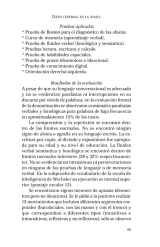 69 
DAÑO CEREBRAL EN LA AFASIA 
Pruebas aplicadas 
* Prueba de Boston para el diagnóstico de las afasias. 
* Curva de memoria (aprendizaje verbal). 
* Prueba de fluidez verbal (fonológica y semántica). 
* Pruebas lectura, escritura y cálculo. 
* Prueba de habilidades espaciales. 
* Prueba de praxis ideomotora e ideacional. 
* Prueba de conocimiento digital. 
* Orientación derecha-izquierda. 
Resultados de la evaluación 
A pesar de que su lenguaje conversacional es adecuado 
y no se evidencian parafasias ni interrupciones en su 
discurso por olvido de palabras, en la evaluación formal 
de la denominación se observaron ocasionales parafasias 
verbales y fonológicas para palabras de baja frecuencia 
en aproximadamente 15% de los casos. 
La comprensión y la repetición se encontró den-tro 
de los límites normales. No se encontró ningún 
signo de alexia o agrafia en su lenguaje escrito. La es-critura 
por copia, al dictado y espontánea fue apropia-da 
para su edad y su nivel de educación. La fluidez 
verbal semántica y fonológica se encontró dentro de 
límites normales inferiores (28 y 32% respectivamen-te). 
No se evidenciaron intrusiones ni perseveraciones 
en ninguna de las pruebas de lenguaje o de memoria 
verbal. En la subprueba de vocabulario de la escala de 
inteligencia de Wechsler su ejecución es normal supe-rior 
(puntaje escalar 12). 
Se encontraron signos menores de apraxia ideomo-tora 
pero no ideacional. Se le pidió a la paciente realizar 
12 movimientos que incluían diferentes segmentos cor-porales 
(bucofaciales, con las manos y con el tronco) y 
que correspondían a diferentes tipos (transitivos e 
intransitivos; reflexivos y no reflexivos); sólo se observó 
 