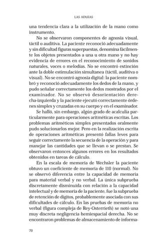 70 
LAS AFASIAS 
una tendencia clara a la utilización de la mano como 
instrumento. 
No se observaron componentes de agnosia visual, 
táctil o auditiva. La paciente reconoció adecuadamente 
y sin dificultad figuras superpuestas, denomina fácilmen-te 
los objetos presentados a una u otra mano y no hay 
evidencia de errores en el reconocimiento de sonidos 
naturales, voces o melodías. No se encontró extinción 
ante la doble estimulación simultanea (táctil, auditiva o 
visual). No se encontró agnosia digital: la paciente nom-bró 
y reconoció adecuadamente los dedos de la mano, y 
pudo señalar correctamente los dedos mostrados por el 
examinador. No se observó desorientación dere-cha- 
izquierda y la paciente ejecutó correctamente órde-nes 
simples y cruzadas en su cuerpo y en el examinador. 
Se halló, sin embargo, algún grado de acalculia par-ticularmente 
para operaciones aritméticas escritas. Los 
problemas aritméticos simples presentados oralmente 
pudo solucionarlos mejor. Pero en la realización escrita 
de operaciones aritméticas presentó fallas leves para 
seguir correctamente la secuencia de la operación y para 
manejar las cantidades que se llevan o se prestan. Se 
observaron entonces algunos errores en los resultados 
obtenidos en tareas de cálculo. 
En la escala de memoria de Wechsler la paciente 
obtuvo un coeficiente de memoria de 110 (normal). No 
se observó diferencia entre la capacidad de memoria 
para material verbal y no verbal. La única subprueba 
discretamente disminuida con relación a la capacidad 
intelectual y de memoria de la paciente, fue la subprueba 
de retención de dígitos, probablemente asociada con sus 
dificultades de cálculo. En las pruebas de memoria no 
verbal (figura compleja de Rey-Osterrieth) se notó una 
muy discreta negligencia hemiespacial derecha. No se 
encontraron problemas de almacenamiento de informa- 
 