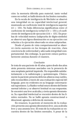 71 
DAÑO CEREBRAL EN LA AFASIA 
ción: la memoria diferida para material, tanto verbal 
como no verbal, se halló dentro de los límites normales. 
En la escala de inteligencia de Wechsler se observó 
una integridad en su capacidad intelectual general, 
mostrando un coeficiente total de inteligencia superior 
(CI = 121). No hubo diferencias significativas entre el 
coeficiente de inteligencia verbal (CIV = 121) y el coefi-ciente 
de inteligencia de ejecución (CIE = 121). En prue-bas 
de velocidad motora (subprueba de dígito-símbolo) 
se observó una ligera disminución en su ejecución con 
relación a la ejecución observada en otras subpruebas. 
Desde el punto de vista comportamental se obser-vó 
cierto aumento en los tiempos de reacción, clara 
conciencia de enfermedad y adecuada integridad com-portamental. 
Sin embargo, la paciente estuvo particu-larmente 
ansiosa durante el examen. 
Conclusión 
Se trata de una paciente de 43 años, quien desde dos años 
atrás presenta síntomas asociados con la presencia de 
una neoplasia parietal izquierda. Ha respondido satisfac-toriamente 
a la radioterapia y quimioterapia. Clínica-mente 
la paciente presenta defectos afásicos muy sutiles, 
sólo reconocibles a través de una evaluación especial del 
lenguaje, pero no evidentes en su lenguaje conversacio-nal 
espontáneo. La fluidez verbal estuvo dentro del límite 
normal inferior y se observó lentitud en sus respuestas. 
Se encontró una leve acalculia y cierta apraxia ideomoto-ra. 
Su capacidad intelectual se encontró dentro de los lí-mites 
normales. No se halló apraxia construccional o 
ideacional, agnosia o defectos de memoria. 
En resumen, la paciente al momento de la evalua-ción 
presenta una apraxia ideomotora leve, una acalculia 
leve y una anomia leve. El resto de la evaluación se en-cuentra 
dentro de los límites normales. A pesar de la 
 