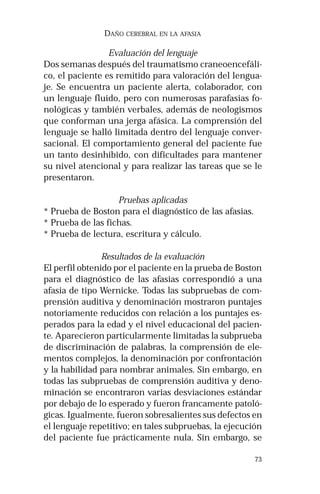 73 
DAÑO CEREBRAL EN LA AFASIA 
Evaluación del lenguaje 
Dos semanas después del traumatismo craneoencefáli-co, 
el paciente es remitido para valoración del lengua-je. 
Se encuentra un paciente alerta, colaborador, con 
un lenguaje fluido, pero con numerosas parafasias fo-nológicas 
y también verbales, además de neologismos 
que conforman una jerga afásica. La comprensión del 
lenguaje se halló limitada dentro del lenguaje conver-sacional. 
El comportamiento general del paciente fue 
un tanto desinhibido, con dificultades para mantener 
su nivel atencional y para realizar las tareas que se le 
presentaron. 
Pruebas aplicadas 
* Prueba de Boston para el diagnóstico de las afasias. 
* Prueba de las fichas. 
* Prueba de lectura, escritura y cálculo. 
Resultados de la evaluación 
El perfil obtenido por el paciente en la prueba de Boston 
para el diagnóstico de las afasias correspondió a una 
afasia de tipo Wernicke. Todas las subpruebas de com-prensión 
auditiva y denominación mostraron puntajes 
notoriamente reducidos con relación a los puntajes es-perados 
para la edad y el nivel educacional del pacien-te. 
Aparecieron particularmente limitadas la subprueba 
de discriminación de palabras, la comprensión de ele-mentos 
complejos, la denominación por confrontación 
y la habilidad para nombrar animales. Sin embargo, en 
todas las subpruebas de comprensión auditiva y deno-minación 
se encontraron varias desviaciones estándar 
por debajo de lo esperado y fueron francamente patoló-gicas. 
Igualmente, fueron sobresalientes sus defectos en 
el lenguaje repetitivo; en tales subpruebas, la ejecución 
del paciente fue prácticamente nula. Sin embargo, se 
 