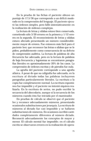 75 
DAÑO CEREBRAL EN LA AFASIA 
En la prueba de las fichas el paciente obtuvo un 
puntaje de 17.5/36 que corresponde a un déficit mode-rado 
en la comprensión del lenguaje. El paciente ejecu-tó 
las órdenes simples, pero falló sistemáticamente en 
la realización de órdenes complejas. 
La lectura de letras y sílabas estuvo bien conservada, 
cometiendo sólo 3/20 errores en la primera y 1/12 erro-res 
en la segunda. El reconocimiento de letras y sílabas 
estuvo alterado presentando un número considerable-mente 
mayor de errores. Fue entonces más fácil para el 
paciente leer, que reconocer las letras o sílabas que se le 
piden, probablemente como consecuencia de su defecto 
de comprensión auditiva. La lectura de palabras de alta 
frecuencia fue adecuada, pero en la lectura de palabras 
de baja frecuencia y logotomas se encontraron paragra-fias 
literales en aproximadamente 20% de los casos. La 
comprensión de órdenes escritas y de párrafos fue nula. 
La agrafia del paciente corresponde a una agrafia 
afásica. A pesar de que su caligrafía fue adecuada, en la 
escritura al dictado todas las palabras incluyeron 
paragrafias particularmente literales. La escritura a la 
copia fue completamente normal. La escritura espontá-nea 
fue imposible y el paciente no intentó siquiera rea-lizarla. 
En la escritura de series, no pudo escribir la 
secuencia del abecedario, aunque si la secuencia de los 
números cuando ésta fue iniciada por el examinador. 
En pruebas de cálculo se observó que el paciente 
lee y reconoce adecuadamente números, presentando 
ocasionales substituciones por jerarquía. La escritura de 
números al dictado fue casi imposible y se hallaron 
substituciones de números. En ocasiones escribió canti-dades 
completamente diferentes al número dictado. 
Reconoció adecuadamente los conceptos de mayor y 
menor. El cálculo mental fue imposible; en el cálculo 
escrito se observaron errores en la realización de opera- 
 