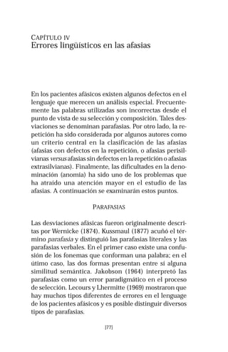 CAPÍTULO IV 
Errores lingüísticos en las afasias 
En los pacientes afásicos existen algunos defectos en el 
lenguaje que merecen un análisis especial. Frecuente-mente 
las palabras utilizadas son incorrectas desde el 
punto de vista de su selección y composición. Tales des-viaciones 
se denominan parafasias. Por otro lado, la re-petición 
ha sido considerada por algunos autores como 
un criterio central en la clasificación de las afasias 
(afasias con defectos en la repetición, o afasias perisil-vianas 
versus afasias sin defectos en la repetición o afasias 
extrasilvianas). Finalmente, las dificultades en la deno-minación 
(anomia) ha sido uno de los problemas que 
ha atraído una atención mayor en el estudio de las 
afasias. A continuación se examinarán estos puntos. 
PARAFASIAS 
Las desviaciones afásicas fueron originalmente descri-tas 
por Wernicke (1874). Kussmaul (1877) acuñó el tér-mino 
parafasia y distinguió las parafasias literales y las 
parafasias verbales. En el primer caso existe una confu-sión 
de los fonemas que conforman una palabra; en el 
útimo caso, las dos formas presentan entre sí alguna 
similitud semántica. Jakobson (1964) interpretó las 
parafasias como un error paradigmático en el proceso 
de selección. Lecours y Lhermitte (1969) mostraron que 
hay muchos tipos diferentes de errores en el lenguage 
de los pacientes afásicos y es posible distinguir diversos 
tipos de parafasias. 
[77] 
 