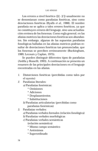 78 
LAS AFASIAS 
Los errores a nivel fonético ([t] - [t’]) usualmente no 
se denomianan como parafasias fonéticas, sino como 
desviaciones fonéticas (Ryalls et al., 1988). El nombre 
parafasia no se aplica a tales errores fonéticos, ya que 
no constituyen errores del lenguaje, sino una actualiza-ción 
errónea de los fonemas. Como regla general, en las 
afasias motrices las desviaciones fonéticas son abundan-tes. 
Sin embargo, algunas de las supuestas parafasias 
fonológicas halladas en las afasias motrices podrían re-sultar 
de desviaciones fonéticas tan pronunciadas, que 
los fonemas se perciben erróneamente (Buckingham, 
1989; Lecours y Caplan, 1975). 
Se pueden distinguir diferentes tipos de parafasias 
(Ardila y Rosselli, 1993). A continuación se presenta un 
resumen de las principales desviaciones en el lenguaje 
encontradas en las afasias. 
1. Distorciones fonéticas (percibidas como tales por 
el oyente) 
2. Parafasias literales: 
a) Parafasias fonémicas: 
* Omisiones 
* Adiciones 
* Desplazamientos 
* Substituciones 
b) Parafasias articulatorias (percibidas como 
parafasias fonémicas) 
3. Parafasias verbales: 
a) Parafasias verbales formales (relación fonológica) 
b) Parafasias verbales morfológicas 
c) Parafasias verbales semánticas 
(relación semántica) 
* Mismo campo semántico 
* Antónimos 
* Superordinado 
 