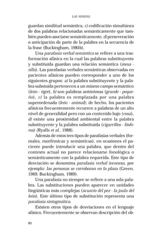80 
LAS AFASIAS 
guardan similitud semántica, c) codificación simultánea 
de dos palabras relacionadas semánticamente que tam-bién 
pueden asociarse semánticamente, d) perseveración 
o anticipación de parte de la palabra en la secuencia de 
la frase (Buckingham, 1981b). 
Una parafasia verbal semántica se refiere a una tras-formación 
afásica en la cual las palabras substituyente 
y substituida guardan una relación semántica (mesa - 
silla). Las parafasias verbales semánticas observadas en 
pacientes afásicos pueden corresponder a uno de los 
siguientes grupos: a) la palabra substituyente y la pala-bra 
substuida pertenecen a un mismo campo semántico 
(león - tigre), b) son palabras antónimas (grande - peque-ño), 
c) la palabra es remplazada por una palabra 
superordenada (león - animal); de hecho, los pacientes 
afásicos frecuentemente recurren a palabras de un alto 
nivel de generalidad pero con un contenido bajo (cosa), 
d) existe una proximidad ambiental entre la palabra 
substituyente y la palabra substituida (cigarrillos - fósfo-ros) 
(Ryalls et al., 1988). 
Además de estos tres tipos de parafasias verbales (for-males, 
morfémicas y semánticas), en ocasiones el pa-ciente 
puede introducir una palabra, que dentro del 
contexto actual no parece relacionarse fonológica o 
semánticamente con la palabra requerida. Este tipo de 
desviación se denomina parafasia verbal inconexa, por 
ejemplo: las personas se corroboran en la plaza (Green, 
1969; Buckingham, 1989). 
Una parafasia no siempre se refiere a una sola pala-bra. 
Las substituciones pueden aparecer en unidades 
lingüísticas más complejas (acuario del pez - la jaula del 
león). Este último tipo de substitución representa una 
parafasia sintagmática. 
Existen otros tipos de desviaciones en el lenguaje 
afásico. Frecuentemente se observan descripción del ob- 
 