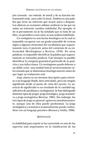 81 
ERRORES LINGÜÍSTICOS EN LAS AFASIAS 
jeto (moneda - eso redondo, de metal) y de su función ins-trumental 
(reloj - para saber la hora). Anáfora es una pala-bra 
que tiene un referente que ocurre antes o después. 
Los afásicos en ocasiones utilizan anáforas en las que no 
existe un referente (anáfora indefinida). Por ejemplo: lo 
leí; si previamente no se ha señalado que se trata de un 
libro, un periódico o una carta; es una anáfora indefinida. 
Un neologismo es una forma fonológica en la cual es 
imposible recuperar con un grado razonable de certeza 
algún o algunos elementos del vocabulario que supues-tamente 
tuvo el paciente antes del comienzo de su en-fermedad 
(Buckingham y Kertesz, 1976). En otras 
palabras, es imposible identificar la palabra que supues-tamente 
se intentaba producir. Casi siempre es posible 
identificar la categoría gramatical partiendo de su posi-ción 
y sus inflecciones. Un neologismo puede deberse a 
un doble error: una unidad lexical incorrectamente se-leccionada 
que se distorsiona fonológicamente antes de 
que logre su realización oral. 
Jerga afásica es un término descriptivo para referir-se 
a un lenguaje fluido, bien articulado, pero sin ningún 
significado desde el punto de vista del oyente. La au-sencia 
de significado es un resultado de la cantidad sig-nificativa 
de parafasias y neologismos. Se han distinguido 
distintos tipos de jergas: jerga fonológica, jerga semánti-ca 
y jerga neologística (Kertesz, 1985). Sin embargo, los 
tres tipos de jerga en general, aparecen simultáneamen-te, 
aunque uno de ellos puede predominar. La jerga 
neologística y semántica ocasionalmente puede confun-dirse 
con un lenguaje psicótico (Benson y Ardila, 1996). 
REPETICIÓN 
La habilidad para repetir se ha convertido en uno de los 
aspectos más importantes en la clasificación de las 
 