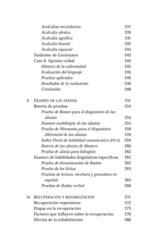 Acalculias secundarias 
Acalculia aléxica 
Acalculia agráfica 
Acalculia frontal 
Acalculia espacial 
Síndrome de Gerstmann 
Caso 8. Apraxia verbal 
Historia de la enfermedad 
Evaluación del lenguaje 
Pruebas aplicadas 
Resultados de la evaluación 
Conclusión 
X EXAMEN DE LAS AFASIAS 
Batería de pruebas 
Prueba de Boston para el diagnóstico de las 
afasias 
Examen multilingüe de las afasias 
Prueba de Minnesota para el diagnóstico 
diferencial de las afasias 
Índice Porch de habilidad comunicativa (PICA) 
Batería de las afasias de Western 
Prueba de afasia para bilingües 
Examen de habilidades lingüísticas específicas 
Prueba de denominación de Boston 
Prueba de las fichas 
Pruebas de lectura, escritura y gramática en 
español 
Pruebas de fluidez verbal 
XI RECUPERACIÓN Y REHABILITACIÓN 
Recuperación espontánea 
Etapas en la recuperación 
Factores que influyen sobre la recuperación 
Efectos de la rehabilitación 
237 
239 
241 
242 
243 
243 
245 
245 
245 
246 
246 
248 
251 
254 
254 
255 
258 
259 
259 
260 
262 
262 
262 
263 
265 
268 
271 
272 
273 
276 
280 
 
