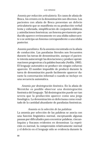 88 
LAS AFASIAS 
Anomia por reducción articulatoria. En casos de afasia de 
Broca, los errores en la denominación son diversos. Los 
pacientes con afasia de Broca presentan un defecto 
articulatorio que se manifiesta en su producción verbal 
lenta y esforzada, simplificación de conjuntos silábicos 
y asimilaciones fonémicas; un fonema previamente pro-ducido 
aparece erróneamente en una sílaba subsecuen-te 
o se anticipa un fonema correspondiente a una sílaba 
posterior. 
Anomia parafásica. Es la anomia encontrada en la afasia 
de conducción. Las parafasias literales son frecuentes 
durante las tareas de denominación, aunque el pacien-te 
intenta autocorregir las desviaciones y produce aproxi-maciones 
progresivas a la palabra buscada (Ardila, 1992). 
El lenguaje automático se produce sin ningún esfuerzo 
aparente. El nombre imposible de producir durante la 
tarea de denominación puede facilmente aparecer du-rante 
la conversación informal o cuando se incluye en 
una secuencia automática. 
Anomia por desintegración fonémica. En la afasia de 
Wernicke es posible observar una desintegración 
fonémica del lenguaje. Tal desintegración puede ser tan 
severa que la producción aparece como una jerga 
fonológica. La denominación es defectuosa como resul-tado 
de la cantidad abundante de parafasias fonémicas. 
Anomia en la selección de las palabras 
La anomia por selección de las palabras se asocia con 
una función lingüística normal, exceptuando algunas 
pausas por dificultades para encontrar palabras, cincun-loquios 
y fracasos evidentes en denominar. La repeti-ción 
es normal, la comprensión relativamente normal 
y el defecto en el lenguaje sólo se evidencia durante la 
 
