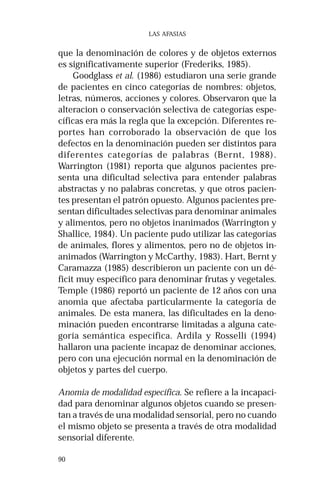 90 
LAS AFASIAS 
que la denominación de colores y de objetos externos 
es significativamente superior (Frederiks, 1985). 
Goodglass et al. (1986) estudiaron una serie grande 
de pacientes en cinco categorías de nombres: objetos, 
letras, números, acciones y colores. Observaron que la 
alteracion o conservación selectiva de categorías espe-cíficas 
era más la regla que la excepción. Diferentes re-portes 
han corroborado la observación de que los 
defectos en la denominación pueden ser distintos para 
diferentes categorías de palabras (Bernt, 1988). 
Warrington (1981) reporta que algunos pacientes pre-senta 
una dificultad selectiva para entender palabras 
abstractas y no palabras concretas, y que otros pacien-tes 
presentan el patrón opuesto. Algunos pacientes pre-sentan 
dificultades selectivas para denominar animales 
y alimentos, pero no objetos inanimados (Warrington y 
Shallice, 1984). Un paciente pudo utilizar las categorías 
de animales, flores y alimentos, pero no de objetos in-animados 
(Warrington y McCarthy, 1983). Hart, Bernt y 
Caramazza (1985) describieron un paciente con un dé-ficit 
muy específico para denominar frutas y vegetales. 
Temple (1986) reportó un paciente de 12 años con una 
anomia que afectaba particularmente la categoría de 
animales. De esta manera, las dificultades en la deno-minación 
pueden encontrarse limitadas a alguna cate-goría 
semántica específica. Ardila y Rosselli (1994) 
hallaron una paciente incapaz de denominar acciones, 
pero con una ejecución normal en la denominación de 
objetos y partes del cuerpo. 
Anomia de modalidad específica. Se refiere a la incapaci-dad 
para denominar algunos objetos cuando se presen-tan 
a través de una modalidad sensorial, pero no cuando 
el mismo objeto se presenta a través de otra modalidad 
sensorial diferente. 
 