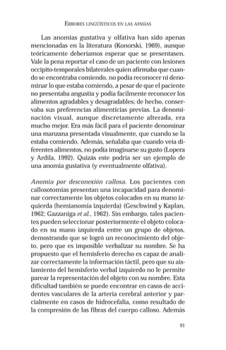 91 
ERRORES LINGÜÍSTICOS EN LAS AFASIAS 
Las anomias gustativa y olfativa han sido apenas 
mencionadas en la literatura (Konorski, 1969), aunque 
teóricamente deberíamos esperar que se presentasen. 
Vale la pena reportar el caso de un paciente con lesiones 
occipito-temporales bilaterales quien afirmaba que cuan-do 
se encontraba comiendo, no podía reconocer ni deno-minar 
lo que estaba comiendo, a pesar de que el paciente 
no presentaba angustia y podía facilmente reconocer los 
alimentos agradables y desagradables; de hecho, conser-vaba 
sus preferencias alimenticias previas. La denomi-nación 
visual, aunque discretamente alterada, era 
mucho mejor. Era más fácil para el paciente denominar 
una manzana presentada visualmente, que cuando se la 
estaba comiendo. Además, señalaba que cuando veía di-ferentes 
alimentos, no podía imaginarse su gusto (Lopera 
y Ardila, 1992). Quizás este podría ser un ejemplo de 
una anomia gustativa (y eventualmente olfativa). 
Anomia por desconexión callosa. Los pacientes con 
callosotomías presentan una incapacidad para denomi-nar 
correctamente los objetos colocados en su mano iz-quierda 
(hemianomia izquierda) (Geschwind y Kaplan, 
1962; Gazzaniga et al., 1962). Sin embargo, tales pacien-tes 
pueden seleccionar posteriormente el objeto coloca-do 
en su mano izquierda entre un grupo de objetos, 
demostrando que se logró un reconocimiento del obje-to, 
pero que es imposible verbalizar su nombre. Se ha 
propuesto que el hemisferio derecho es capaz de anali-zar 
correctamente la información táctil, pero que su ais-lamiento 
del hemisferio verbal izquierdo no le permite 
parear la representación del objeto con su nombre. Esta 
dificultad también se puede encontrar en casos de acci-dentes 
vasculares de la arteria cerebral anterior y par-cialmente 
en casos de hidrocefalia, como resultado de 
la compresión de las fibras del cuerpo calloso. Además 
 