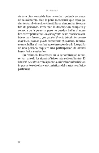 92 
LAS AFASIAS 
de esta bien conocida hemianomia izquierda en casos 
de callosotomia, vale la pena mencionar que estos pa-cientes 
también evidencian fallas al denominar fotogra-fías 
de personas. Presentan la descripción completa y 
correcta de la persona, pero no pueden hallar el nom-bre 
correspondiente (es la fotografía de un escritor colom-biano 
muy famoso, que ganó el Premio Nobel; lo conozco 
muy bien, pero no puedo encontrarle el nombre). Teórica-mente, 
hallar el nombre que corresponde a la fotografía 
de una persona requiere una participación de ambos 
hemisferios cerebrales. 
En resumen, los errores en la denominación repre-sentan 
uno de los signos afásicos más sobresalientes. El 
análisis de estos errores puede suministrar información 
importante sobre las características del trastorno afásico 
particular. 
 