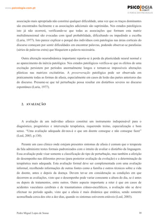www.psicologia.com.pt




        associação mais apropriada não constitui qualquer dificuldade, uma vez que os traços dominantes
        são encontrados facilmente e as associações adicionais são suprimidas. Nos estados patológicos
        isto já não ocorrerá, verificando-se que todas as associações que formam esta matriz
        multidimensional são evocadas com igual probabilidade, dificultando ou impedindo a escolha
        (Luria, 1977). Isto parece explicar o porquê dos indivíduos com patologias nas áreas corticais do
        discurso começam por sentir dificuldades em encontrar palavras, podendo observar-se parafasias
        (séries de palavras extra) que bloqueiem a palavra necessária.

            Outra alteração neurodinâmica importante reporta-se à perda da plasticidade neural normal e
        ao aparecimento da inércia patológica. Nos estados patológicos verifica-se que os efeitos de uma
        excitação persistem por períodos anormalmente longos e tornam-se impossíveis alterações
        plásticas nas matrizes excitatórias. A preserveração patológica pode ser observada em
        praticamente todas as formas de afasia, especialmente em casos de lesão das partes anteriores das
        do discurso. Presume-se que tal perturbação possa resultar em distúrbios severos no discurso
        espontâneo (Luria, 1977).




            2. AVALIAÇÃO




            A avaliação de um indivíduo afásico constitui um instrumento indispensável para o
        diagnóstico, prognóstico e intervenção terapêutica, requerendo treino, especialização e bom
        senso. “Uma avaliação adequada dir-nos-á o que um doente consegue e não consegue fazer”
        (Leal, 2003, p.130).

            Perante um caso clínico onde estejam presentes sintomas de afasia é comum que o terapeuta
        da fala administre testes formais padronizados com o intuito de avaliar o distúrbio da linguagem.
        Essa avaliação pode visar somente a classificação do tipo de perturbação, mas também a aferição
        do desempenho nas diferentes provas (para posterior avaliação da evolução) e a determinação da
        terapêutica mais adequada. Esta avaliação formal deve ser complementada com uma avaliação
        informal, recolhendo informações de outras fontes como a família e outros técnicos sobre a vida
        do doente, antes e depois da doença. Devem ter-se em consideração as condições em que
        decorrem as avaliações, visto que o desempenho pode variar consoante a altura do dia, se é antes
        ou depois de tratamentos, entre outros. Outro aspecto importante a reter é que em casos de
        acidentes vasculares cerebrais e de traumatismos crâneo-encefálicos, a avaliação não se deve
        efectuar no período agudo, visto que a afasia é mais dinâmica que estática, sendo somente
        aconselhada cerca dos oito a dez dias, quando os sintomas estiverem estáveis (Leal, 2003).




        Pedro Miguel Lopes de Sousa                                                                    10
 
