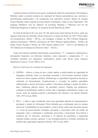 www.psicologia.com.pt




            A primeira bateria formal de testes para a avaliação da afasia foi construída por Weisenburg e
        Mcbride, sendo a primeira tentativa de construção de baterias psicométricas que recorriam a
        procedimentos padronizados e de comparação com indivíduos normais. Depois da segunda
        Guerra Mundial, foram surgindo diversas baterias semelhantes, sendo as mais importantes “The
        language Modalities Test for Aphasia” do psicólogo Wepman e “Minesota Test for the
        Differential Diagnosis of Aphasia” do terapeuta da fala Shuell (Leal, 2003).

            No final da década de 60 e nos anos 70 e 80, apareceram outras baterias de testes, sendo que
        algumas ainda hoje são utilizadas. Destas destacam-se a bateria de Porch, de 1967 (“Porch Index
        of Communicative Ability” - PICA), a de Goodglass e Kaplan, de 1983 (“Boston Diagnostic
        Aphasia Examination – BDAE), a de Kertesz, de 1982 (“Western Aphasia Battery – WAB), a de
        Huber, Poeck, Weniger e Wilmes, de 1983 (Aachen Aphasia Test” – AAT) e a de Damásio, de
        1973 (Bateria de Avaliação da Afasia de Lisboa” – BAAL).

            Todas estas baterias partilham determinadas características: “1º - comparam e diferenciam o
        desempenho linguístico em diferentes domínios, como expressão e compreensão; 2º - os
        resultados permitem um diagnóstico sindromático, pondo cada doente numa categoria
        diagnóstica exclusiva.” (Leal, 2003, p.131).

            Baterias tradicionais de avaliação da linguagem:

            1. MTDDA – reflecte a crença de que a afasia implica a perda unitária da capacidade da
               linguagem, podendo variar em gravidade consoante o envolvimento sensorial, função
               motora ou outras sequelas cerebrais. Defende que as capacidades linguísticas baseiam-se
               sobretudo na discriminação, reconhecimento e evocação de padrões aprendidos
               auditivamente e através de feedback auditivo. Esta bateria distingue 5 grupos de afasia e
               duas “síndromas afásicas minor”, de gravidade variável. Engloba seis parâmetros:
               avaliação de perturbações auditivas, leitura, fala e linguagem, perturbações visuais e da
               escrita, testes de esquema corporal e perturbações dos números e do cálculo (Schuell,
               1965, 1973 in Leal, 2003).

            2. PICA – a afasia é aqui considerada como uma capacidade reduzida de armazenamento,
               percepção e registo de informação. Porch defendia que a informação entra no sistema
               através de 3 modalidades de input (auditivo, visual e táctil), sendo cada uma delas sujeitas
               a 3 níveis de processamento (recepção, percepção e associação) antes do estádio da
               integração, onde a informação é combinada, processada e armazenada. Esta bateria é
               composta por 18 sub-testes, recorrendo a 10 objectos do quotidiano e requerendo
               respostas faladas, escritas e gestuais. A sua concepção permite a avaliação sistemática da
               melhoria das capacidades linguísticas (Porch, 1967 in Leal, 2003).



        Pedro Miguel Lopes de Sousa                                                                      11
 