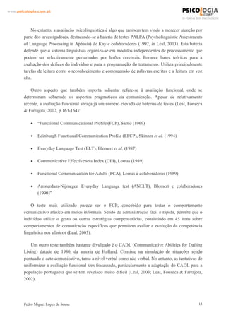 www.psicologia.com.pt




            No entanto, a avaliação psicolinguística é algo que também tem vindo a merecer atenção por
        parte dos investigadores, destacando-se a bateria de testes PALPA (Psycholinguistic Assessments
        of Language Processing in Aphasia) de Kay e colaboradores (1992, in Leal, 2003). Esta bateria
        defende que o sistema linguístico organiza-se em módulos independentes de processamento que
        podem ser selectivamente perturbados por lesões cerebrais. Fornece bases teóricas para a
        avaliação dos défices do indivíduo e para a programação do tratamento. Utiliza principalmente
        tarefas de leitura como o reconhecimento e compreensão de palavras escritas e a leitura em voz
        alta.

            Outro aspecto que também importa salientar refere-se à avaliação funcional, onde se
        determinam sobretudo os aspectos pragmáticos da comunicação. Apesar de relativamente
        recente, a avaliação funcional abraça já um número elevado de baterias de testes (Leal, Fonseca
        & Farrajota, 2002, p.163-164):

            •   “Functional Communicational Profile (FCP), Sarno (1969)

            •   Edinburgh Functional Communication Profile (EFCP), Skinner et al. (1994)

            •   Everyday Language Test (ELT), Blomert et al. (1987)

            •   Communicative Effectiveness Index (CEI), Lomas (1989)

            •   Functional Communication for Adults (FCA), Lomas e colaboradoras (1989)

            •   Amsterdam-Nijmegen Everyday Language test (ANELT), Blomert e colaboradores
                (1990)”

            O teste mais utilizado parece ser o FCP, concebido para testar o comportamento
        comunicativo afásico em meios informais. Sendo de administração fácil e rápida, permite que o
        indivíduo utilize o gesto ou outras estratégias compensatórias, consistindo em 45 itens sobre
        comportamentos de comunicação específicos que permitem avaliar a evolução da competência
        linguística nos afásicos (Leal, 2003).

            Um outro teste também bastante divulgado é o CADL (Communicative Abilities for Dailing
        Living) datado de 1980, da autoria de Holland. Consiste na simulação de situações sendo
        pontuado o acto comunicativo, tanto a nível verbal como não verbal. No entanto, as tentativas de
        uniformizar a avaliação funcional têm fracassado, particularmente a adaptação do CADL para a
        população portuguesa que se tem revelado muito difícil (Leal, 2003; Leal, Fonseca & Farrajota,
        2002).




        Pedro Miguel Lopes de Sousa                                                                   13
 