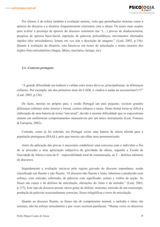 www.psicologia.com.pt




            Por último, é de referir também a avaliação motora, visto que perturbações motoras como a
        apraxia do discurso e a disartria frequentemente coexistem com a afasia. Os testes mais usados
        para avaliar a presença de apraxia do discurso consistem nas “(…) provas de diadococinésia,
        pesquisa de apraxia buco-facial, repetição de palavras polissilábicas, movimentos alternados
        rápidos (dos articuladores), leitura em voz alta e descrição de imagens.” (Leal, 2003, p.136).
        Quanto à avaliação da disartria, esta baseia-se em testes de articulação e testes motores dos
        órgãos fono-articulatórios (língua, lábios, maxilares, laringe, etc).




            2.1. Contexto português




            “A grande dificuldade em traduzir e validar estes testes deve-se, principalmente, às diferenças
        culturais. Por exemplo, um dos primeiros itens do CADL é «indica o andar ao ascensorista?»!!!”
        (Leal, 2003, p.136).

            De facto, mesmo no próprio país, e sendo Portugal um país pequeno, existem grandes
        diferenças culturais entre interior e litoral, centros urbanos e rurais. Desta forma torna-se difícil a
        elaboração de uma bateria de testes “universal”, devido à enorme dificuldade que os especialistas
        sentem em uniformizar comportamentos mensuráveis por um único instrumento (Leal, Fonseca
        & Farrajota, 2002).

           Contudo, como já foi referido, em Portugal existe uma bateria de afasia aferida para a
        população portuguesa (BAAL), pelo que merece um olhar mais pormenorizado.

            Antes da aplicação das provas é necessário estabelecer uma conversa com o indivíduo a fim
        de se proceder a uma apreciação subjectiva da gravidade da afasia, segundo a Escala de
        Gravidade de Afasia (varia do 0 – impossibilidade total de comunicação, ao 5 – defeitos mínimos
        do discurso).

            Seguidamente a avaliação inicia-se pelo registo gravado do discurso espontâneo, sendo
        classificado em fluente e não fluente. “O discurso não fluente é lento, laborioso e produzido com
        esforço, com emissão, sobretudo, de palavras com significado: nomes e verbos de acção. As
        frases são curtas e há defeitos de articulação, alterações do ritmo e da melodia.” (Leal, 2003,
        p.137). Este tipo de discurso possui vários graus de defeito: mutismo, emissão de um estereotipo,
        produção de palavras ocasionalmente correctas, frases telegráficas e erros de articulação.

           Quanto ao discurso fluente, as frases são de comprimento normal, a melodia e ritmo são
        normais, não há esforço articulatório e por vezes ocorrem parafasias. “Muitas vezes os discursos

        Pedro Miguel Lopes de Sousa                                                                         14
 
