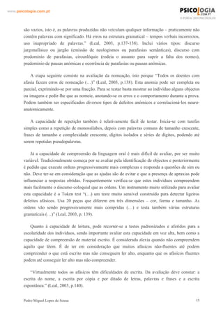 www.psicologia.com.pt




        são vazios, isto é, as palavras produzidas não veiculam qualquer informação – praticamente não
        contêm palavras com significado. Há erros na estrutura gramatical – tempos verbais incorrectos,
        uso inapropriado de palavras.” (Leal, 2003, p.137-138). Inclui vários tipos: discurso
        jargonafásico ou jargão (emissão de neologismos ou parafasias semânticas), discurso com
        predomínio de parafasias, circunlóquio (rodeia o assunto para suprir a falta dos nomes),
        predomínio de pausas anómicas e ocorrência de parafasias ou pausas anómicas.

            A etapa seguinte consiste na avaliação da nomeação, isto porque “Todos os doentes com
        afasia fazem erros de nomeação (…)” (Leal, 2003, p.138). Esta anomia pode ser completa ou
        parcial, exprimindo-se por uma fracção. Para se testar basta mostrar ao indivíduo alguns objectos
        ou imagens e pedir-lhe que as nomeie, anotando-se os erros e o comportamento durante a prova.
        Podem também ser especificados diversos tipos de defeitos anómicos e correlacioná-los neuro-
        anatomicamente.

            A capacidade de repetição também é relativamente fácil de testar. Inicia-se com tarefas
        simples como a repetição de monossílabos, depois com palavras comuns de tamanho crescente,
        frases de tamanho e complexidade crescente, dígitos isolados e séries de dígitos, podendo até
        serem repetidas pseudopalavras.

            Já a capacidade de compreensão da linguagem oral é mais difícil de avaliar, por ser muito
        variável. Tradicionalmente começa por se avaliar pela identificação de objectos e posteriormente
        é pedido que execute ordens progressivamente mais complexas e responda a questões de sim ou
        não. Deve ter-se em consideração que as ajudas são de evitar e que a presença de apraxias pode
        influenciar a respostas obtidas. Frequentemente verifica-se que estes indivíduos compreendem
        mais facilmente o discurso coloquial que as ordens. Um instrumento muito utilizado para avaliar
        esta capacidade é o Token test “(…) um teste muito sensível construído para detectar ligeiros
        defeitos afásicos. Usa 20 peças que diferem em três dimensões – cor, forma e tamanho. As
        ordens vão sendo progressivamente mais compridas (…) e testa também várias estruturas
        gramaticais (…)” (Leal, 2003, p. 139).

           Quanto à capacidade de leitura, pode recorrer-se a testes padronizados e aferidos para a
        escolaridade dos indivíduos, sendo importante avaliar esta capacidade em voz alta, bem como a
        capacidade de compreensão de material escrito. É considerada alexia quando não compreendem
        aquilo que lêem. É de ter em consideração que muitos afásicos não-fluentes até podem
        compreender o que está escrito mas não conseguem ler alto, enquanto que os afásicos fluentes
        podem até conseguir ler alto mas não compreender.

            “Virtualmente todos os afásicos têm dificuldades de escrita. Da avaliação deve constar: a
        escrita do nome, a escrita por cópia e por ditado de letras, palavras e frases e a escrita
        espontânea.” (Leal, 2003, p.140).


        Pedro Miguel Lopes de Sousa                                                                    15
 