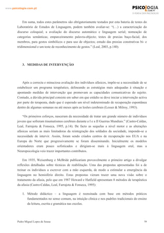 www.psicologia.com.pt




            Em suma, todos estes parâmetros são obrigatoriamente testados por esta bateria de testes do
        Laboratório de Estudos de Linguagem, podem também avaliar-se: “(…) a caracterização do
        discurso coloquial; a avaliação do discurso automático e linguagem serial; nomeação de
        categorias semânticas; emparceiramento palavra-objecto; testes de praxias buço-facial, dos
        membros, para gestos simbólicos e para uso de objectos; estudo das praxias construtivas bi- e
        tridimensional e um teste de reconhecimento de gestos.” (Leal, 2003, p.140).




            3. MEDIDAS DE INTERVENÇÃO




            Após a correcta e minuciosa avaliação dos indivíduos afásicos, impõe-se a necessidade de se
        estabelecer um programa terapêutico, delineando as estratégias mais adequadas à situação e
        apontando medidas de intervenção que promovam as capacidades comunicativas do sujeito.
        Contudo, a dúvida principal consiste em saber em que estádio se deve iniciar a intervenção activa
        por parte do terapeuta, dado que é esperado um nível indeterminado de recuperação espontânea
        dentro de algumas semanas ou até meses após as lesões cerebrais (Lesser & Milroy, 1993).

            “Os primeiros esforços, nasceram da necessidade de tratar um grande número de indivíduos
        jovens que sofreram traumatismos cerebrais durante a I e a II Guerras Mundiais.” (Castro-Caldas,
        Leal, Farrajota & Fonseca, 1995, p.14). De facto as sequelas a nível motor e as alterações
        afásicas seriam as mais limitadoras da reintegração dos soldados da sociedade, impondo-se a
        necessidade de intervir. Assim, foram sendo criados centros de recuperação nos EUA e na
        Europa do Norte que progressivamente se foram disseminando. Inicialmente os modelos
        orientadores eram pouco sofisticados e dirigiam-se mais à linguagem oral, mas a
        Neuropsicologia veio trazer importantes contributos.

            Em 1935, Weisenburg e McBride publicariam provavelmente o primeiro artigo a divulgar
        reflexões detalhadas sobre técnicas de reabilitação. Uma das propostas apresentadas foi a de
        treinar os indivíduos a escrever com a mão esquerda, de modo a estimular a emergência da
        linguagem no hemisfério direito. Estas propostas vieram trazer uma nova visão sobre o
        tratamento da afasia, pelo que em 1987 Howard e Hatfield apresentam 8 métodos de terapêutica
        da afasia (Castro-Caldas, Leal, Farrajota & Fonseca, 1995):

            1. Método didáctico – a linguagem é reensinada com base em métodos práticos
               fundamentados no senso comum, na intuição clínica e nos padrões tradicionais do ensino
               da leitura, escrita e gramática nas escolas.




        Pedro Miguel Lopes de Sousa                                                                    16
 