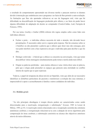 www.psicologia.com.pt




        o resultado do comportamento apresentado nas diversas tarefas e parecem motivar os doentes
        devido à interacção que estabelecem com o programa e ao facto de lhes permitir a auto-avaliação.
        As limitações que lhes são apontadas referem-se ao uso da linguagem oral, visto que há
        dificuldade na descodificação da linguagem produzida pelo afásico, e ao facto de poder haver
        alguma dificuldade de adaptação do doente ao computador (Castro-Caldas, Leal, Farrajota &
        Fonseca, 1995).

            Por seu turno, Liechty e Garber (2004) referem três regras simples sobre como lidar com
        indivíduos afásicos:

            •   Fechar a porta – o indivíduo afásico necessita de toda a atenção, não devendo haver
                precipitações. É necessário saber ouvir e esperar pela resposta. Não há consenso sobre se
                é benéfico ou não preencher a palavra que o afásico quer dizer mas não consegue, pois
                isso pode interferir com a fase expressiva em que o indivíduo pára para decifrar o que foi
                dito.

            •   Desligar a televisão – é fulcral que o afásico se concentre na conversação, visto que tentar
                descodificar várias mensagens simultaneamente pode tornar a tarefa ainda mais difícil.

            •   Elogiar as palavras proferidas – para muitos afásicos é uma vitória dizer uma só palavra,
                pelo que o elogio pode preencher os espaços que parecem uma eternidade no conflito
                interno do sujeito que se quer expressar.

            Todavia, o papel do terapeuta da afasia terá de ser bipartido, visto que além de ser necessário
        identificar os distúrbios particulares do paciente e monitorizar a evolução dos seus sintomas, é
        imprescindível o apoio e aconselhamento à família e outros cuidadores do indivíduo.




            3.1. Medidas gerais




            “As três principais abordagens à terapia directa podem ser caracterizadas como sendo
        direccionadas para a reactivação, reorganização e substituição.” (Lesser, 1985 in Lesser &
        Milroy, 1993, p.15). A reactivação estaria relacionada com a recuperação assistida das estruturas
        anatómicas cerebrais; a reorganização relacionar-se-ia com a adopção de novos algoritmos pela
        compensação de áreas cerebrais; a substituição consistiria no alcance dos objectivos anteriores
        através de meios diferentes.




        Pedro Miguel Lopes de Sousa                                                                       18
 