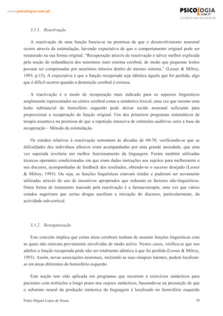 www.psicologia.com.pt




            3.1.1. Reactivação

            A reactivação de uma função baseia-se na premissa de que o desenvolvimento neuronal
        ocorre através da estimulação, havendo expectativa de que o comportamento original pode ser
        restaurado na sua forma original. “Recuperação através de reactivação e talvez melhor explicada
        pela noção de redundância dos neurónios num sistema cerebral, de modo que pequenas lesões
        possam ser compensadas por neurónios intactos dentro do mesmo sistema.” (Lesser & Milroy,
        1993, p.15). A expectativa é que a função recuperada seja idêntica àquela que foi perdida, algo
        que é difícil ocorrer quando a destruição cerebral é extensa.

            A reactivação é o modo de recuperação mais indicado para os aspectos linguísticos
        amplamente representados no córtex cerebral como a semântica lexical, uma vez que mesmo uma
        lesão substancial do hemisfério esquerdo pode deixar tecido neuronal suficiente para
        proporcionar a recuperação da função original. Um dos primeiros programas sistemáticos de
        terapia assentava na premissa de que a repetição intensiva de estímulos auditivos seria a base da
        recuperação – Método da estimulação.

             Os estudos relativos à reactivação remontam às décadas de 60-70, verificando-se que as
        dificuldades dos indivíduos afásicos eram acompanhadas por uma grande ansiedade, que uma
        vez superada revelaria um melhor funcionamento da linguagem. Foram também utilizadas
        técnicas operantes condicionadas em que eram dadas instruções aos sujeitos para melhorarem o
        seu discurso, acompanhadas de feedback dos resultados, obtendo-se o sucesso desejado (Lesser
        & Milroy, 1993). Ou seja, as funções linguísticas estavam retidas e puderam ser novamente
        utilizadas através do uso de incentivos apropriados que reduzam os factores não-linguísticos.
        Outra forma de tratamento marcada pela reactivação é a farmacoterapia, uma vez que vários
        estudos sugeriram que certas drogas auxiliam a iniciação do discurso, particularmente, da
        actividade sub-cortical.




            3.1.2. Reorganização

            Este conceito implica que certas áreas cerebrais tenham de assumir funções linguísticas com
        as quais não estavam previamente envolvidas de modo activo. Nestes casos, verifica-se que nos
        adultos a função recuperada pode não ser totalmente idêntica à que foi perdida (Lesser & Milroy,
        1993). Assim, novas associações neuronais, incluindo as suas sinapses latentes, podem localizar-
        se em áreas diferentes do hemisfério esquerdo.

           Esta noção tem sido aplicada em programas que recorrem a exercícios sintácticos para
        pacientes com restrições a longo prazo nos outputs sintácticos, baseando-se na presunção de que
        o substrato neural da produção sintáctica da linguagem é localizado no hemisfério esquerdo

        Pedro Miguel Lopes de Sousa                                                                    19
 