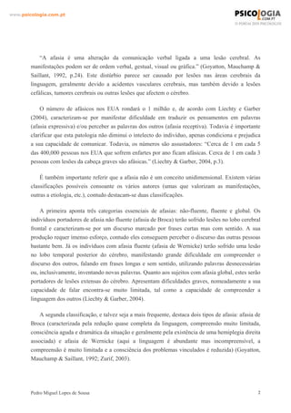www.psicologia.com.pt




            “A afasia é uma alteração da comunicação verbal ligada a uma lesão cerebral. As
        manifestações podem ser de ordem verbal, gestual, visual ou gráfica.” (Goyatton, Mauchamp &
        Saillant, 1992, p.24). Este distúrbio parece ser causado por lesões nas áreas cerebrais da
        linguagem, geralmente devido a acidentes vasculares cerebrais, mas também devido a lesões
        cefálicas, tumores cerebrais ou outras lesões que afectem o cérebro.

            O número de afásicos nos EUA rondará o 1 milhão e, de acordo com Liechty e Garber
        (2004), caracterizam-se por manifestar dificuldade em traduzir os pensamentos em palavras
        (afasia expressiva) e/ou perceber as palavras dos outros (afasia receptiva). Todavia é importante
        clarificar que esta patologia não diminui o intelecto do indivíduo, apenas condiciona e prejudica
        a sua capacidade de comunicar. Todavia, os números são assustadores: “Cerca de 1 em cada 5
        das 400,000 pessoas nos EUA que sofrem enfartes por ano ficam afásicas. Cerca de 1 em cada 3
        pessoas com lesões da cabeça graves são afásicas.” (Liechty & Garber, 2004, p.3).

            É também importante referir que a afasia não é um conceito unidimensional. Existem várias
        classificações possíveis consoante os vários autores (umas que valorizam as manifestações,
        outras a etiologia, etc.), contudo destacam-se duas classificações.

            A primeira aponta três categorias essenciais de afasias: não-fluente, fluente e global. Os
        indivíduos portadores de afasia não fluente (afasia de Broca) terão sofrido lesões no lobo cerebral
        frontal e caracterizam-se por um discurso marcado por frases curtas mas com sentido. A sua
        produção requer imenso esforço, contudo eles conseguem perceber o discurso das outras pessoas
        bastante bem. Já os indivíduos com afasia fluente (afasia de Wernicke) terão sofrido uma lesão
        no lobo temporal posterior do cérebro, manifestando grande dificuldade em compreender o
        discurso dos outros, falando em frases longas e sem sentido, utilizando palavras desnecessárias
        ou, inclusivamente, inventando novas palavras. Quanto aos sujeitos com afasia global, estes serão
        portadores de lesões extensas do cérebro. Apresentam dificuldades graves, nomeadamente a sua
        capacidade de falar encontra-se muito limitada, tal como a capacidade de compreender a
        linguagem dos outros (Liechty & Garber, 2004).

            A segunda classificação, e talvez seja a mais frequente, destaca dois tipos de afasia: afasia de
        Broca (caracterizada pela redução quase completa da linguagem, compreensão muito limitada,
        consciência aguda e dramática da situação e geralmente pela existência de uma hemiplegia direita
        associada) e afasia de Wernicke (aqui a linguagem é abundante mas incompreensível, a
        compreensão é muito limitada e a consciência dos problemas vinculados é reduzida) (Goyatton,
        Mauchamp & Saillant, 1992; Zurif, 2003).




        Pedro Miguel Lopes de Sousa                                                                        2
 